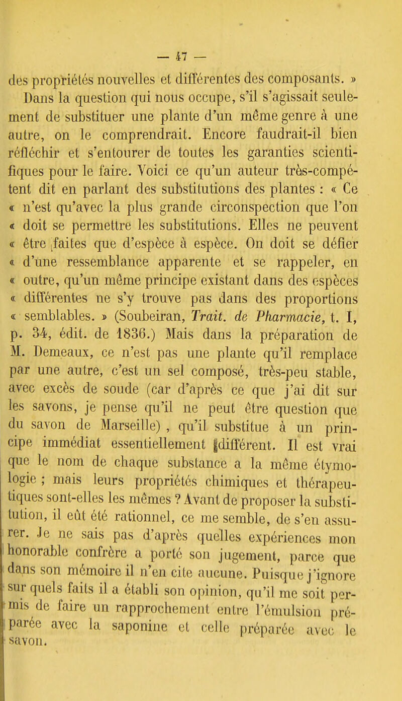 des propriétés nouvelles et différentes des composants. » Dans la question qui nous occupe, s’il s’agissait seule- ment de substituer une plante d’un même genre à une autre, on le comprendrait. Encore faudrait-il bien réfléchir et s’entourer de toutes les garanties scienti- fiques pour le faire. Voici ce qu’un auteur très-compé- tent dit en parlant des substitutions des plantes : « Ce « n’est qu’avec la plus grande circonspection que l’on « doit se permettre les substitutions. Elles ne peuvent « être ^faites que d’espèce à espèce. On doit se défier « d’une ressemblance apparente et se rappeler, en « outre, qu’un même principe existant dans des espèces « différentes ne s’y trouve pas dans des proportions <£ semblables. » (Soubeiran, Trait, de Pharmacie, t. I, p. 34, édit, de 1836.) Mais dans la préparation de M. Demeaux, ce n’est pas une plante qu’il remplace par une autre, c’est un sel composé, très-peu stable, avec excès de soude (car d’après ce que j’ai dit sur les savons, je pense qu’il ne peut être question que du savon de Marseille) , qu’il substitue à un prin- cipe immédiat essentiellement |différent. Il est vrai que le nom de chaque substance a la même étymo- logie ; mais leurs propriétés chimiques et thérapeu- tiques sont-elles les mêmes ? Avant de proposer la substi- tution, il eût été rationnel, ce me semble, de s’en assu- rer. Je ne sais pas d’après quelles expériences mon honorable confrère a porté son jugement, parce que dans son mémoire il n en cite aucune. Puisque j’ignore sur quels faits il a établi son opinion, qu’il me soit per- mis de faire un rapprochement entre l’émulsion pré- parée avec la saponine et celle préparée avec le savon.