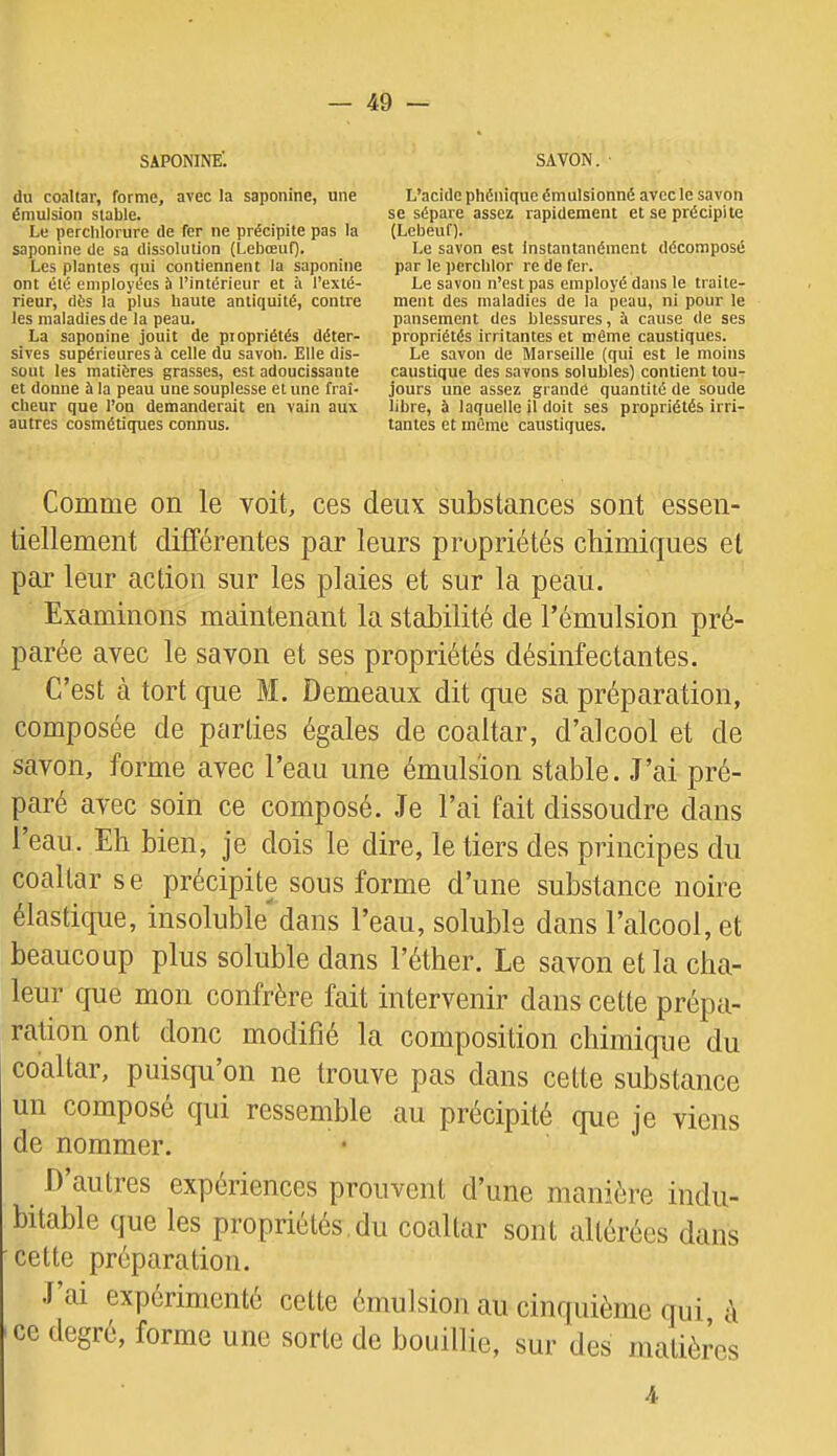 SAPONINE'. du coaltar, forme, avec la saponine, une émulsion stable. Le perclilorure de fer ne précipite pas la saponine de sa dissolution (Lebœuf). Les plantes qui contiennent la saponine ont été employées b l’intérieur et à l’exté- rieur, dès la plus haute antiquité, contre les maladies de la peau. La saponine jouit de propriétés déter- sives supérieures b celle du savon. Elle dis- sout les matières grasses, est adoucissante et donne à la peau une souplesse et une fraî- cheur que l’on demanderait en vain aux autres cosmétiques connus. SAVON. L’acide phéniquc émulsionné avec le savon se sépare assez rapidement et se précipite (Lebeuf). Le savon est instantanément décomposé par le perchlor re de fer. Le savon n’est pas employé dans le traite- ment des maladies de la peau, ni pour le pansement des blessures, à cause de ses propriétés irritantes et même caustiques. Le savon de Marseille (qui est le moins caustique des savons solubles) contient tou- jours une assez grande quantité de soude libre, à laquelle il doit ses propriétés irri- tantes et même caustiques. Comme on le voit, ces deux substances sont essen- tiellement différentes par leurs propriétés chimiques et par leur action sur les plaies et sur la peau. Examinons maintenant la stabilité de l’émulsion pré- parée avec le savon et ses propriétés désinfectantes. C’est à tort que M. Demeaux dit que sa préparation, composée de parties égales de coaltar, d’alcool et de savon, forme avec l’eau une émulsion stable. J’ai pré- paré avec soin ce composé. Je l’ai fait dissoudre dans l’eau. Eh bien, je dois le dire, le tiers des principes du coaltar se précipite sous forme d’une substance noire élastique, insoluble dans l’eau, soluble dans l’alcool, et beaucoup plus soluble dans l’éther. Le savon et la cha- leur que mon confrère fait intervenir dans cette prépa- ration ont donc modifié la composition chimique du coaltar, puisqu’on ne trouve pas dans cette substance un composé qui ressemble au précipité que je viens de nommer. D’autres expériences prouvent d’une manière indu- bitable que les propriétés du coaltar sont altérées dans cette préparation. J ai expérimenté cette émulsion an cinquième qui, à ce degré, forme une sorte de bouillie, sur des matières 4