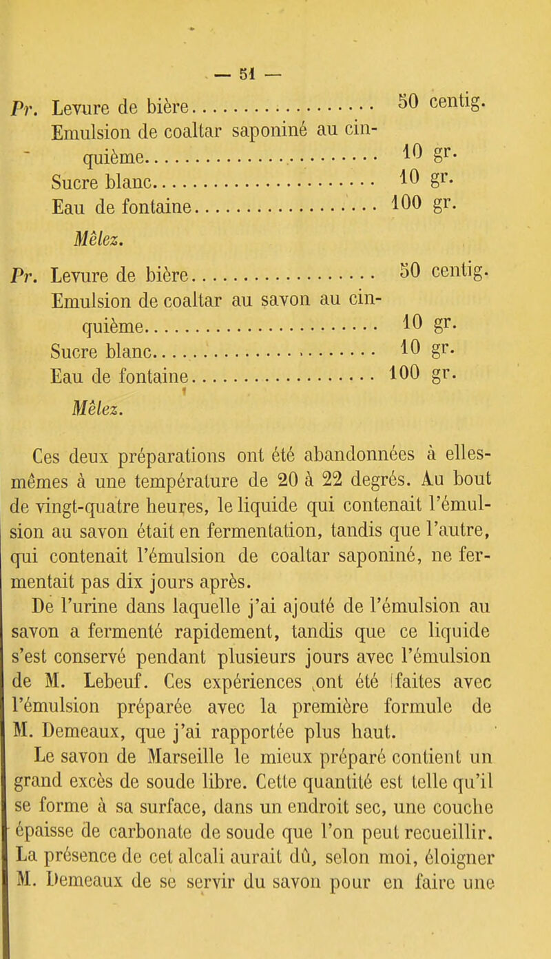 Pr. Levure de bière centig. Emulsion de coaltar saponiné au cin- quième 10 gr. Sucre blanc gr. Eau de fontaine fOO gr. Mêlez. Pr. Levure de bière Emulsion de coaltar au savon au cin quième Sucre blanc Eau de fontaine I Mêlez. Ces deux préparations ont été abandonnées à elles- mêmes à une température de 20 à 22 degrés. Au bout de vingt-quatre heures, le liquide qui contenait l’émul- sion au savon était en fermentation, tandis que l’autre, qui contenait l’émulsion de coaltar saponiné, ne fer- mentait pas dix jours après. De l’urine dans laquelle j’ai ajouté de l’émulsion au savon a fermenté rapidement, tandis que ce liquide s’est conservé pendant plusieurs jours avec l’émulsion de M. Lebeuf. Ces expériences ,ont été (faites avec l’émulsion préparée avec la première formule de M. Demeaux, que j’ai rapportée plus haut. Le savon de Marseille le mieux préparé contient un grand excès de soude libre. Cette quantité est telle qu’il se forme à sa surface, dans un endroit sec, une couche épaisse de carbonate de soude que l’on peut recueillir. La présence de cet alcali aurait dû, selon moi, éloigner M. Demeaux de se servir du savon pour en faire une 50 centig. 10 gr. 10 gr. 100 gr.