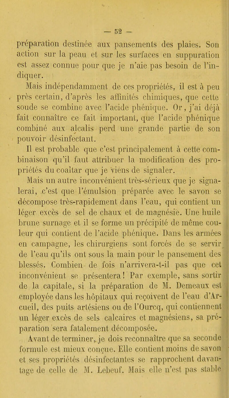 préparation destinée aux pansements des plaies. Son action sur la peau et sur les surfaces en suppuration est assez connue pour que je n’aie pas besoin de l’in- diquer. Mais indépendamment de ces propriétés, il est à peu . près certain, d’après les affinités chimiques, que cette soude se combine avec l’acide pliénique. Or, j’ai déjà fait connaître ce fait important, que l’acide pliénique combiné aux alcalis perd une grande partie de son pouvoir désinfectant. Il est probable que c’est principalement à cette com- binaison qu’il faut attribuer la modification des pro- priétés du coaltar que je Viens de signaler. Mais un autre inconvénient très-sérieux que je signa- lerai, c’est que l’émulsion préparée avec le savon se décompose très-rapidement dans l’eau, qui contient un léger excès de sel de chaux et de magnésie. Une huile brune surnage et il se forme un précipité de même cou- leur qui contient de l’acide pliénique. Dans les armées en campagne, les chirurgiens sont forcés de se servir de l’eau qu’ils ont sous la main pour le pansement des blessés. Combien de fois n’arrivera-t-il pas que cet inconvénient se présentera ! Par exemple, sans sortir de la capitale, si la préparation de M. Demeaux est employée dans les hôpitaux qui reçoivent de Peau d’Ar- cueil, des puits artésiens ou de l’Ourcq, qui contiennent un léger excès de sels calcaires et magnésiens, sa pré- paration sera fatalement décomposée. Avant de terminer, je dois reconnaître que sa seconde formule est mieux conçue. Elle contient moins de savon et ses propriétés désinfectantes se rapprochent davan- tage de celle de M. Lebeuf. Mais elle n’est pas stable