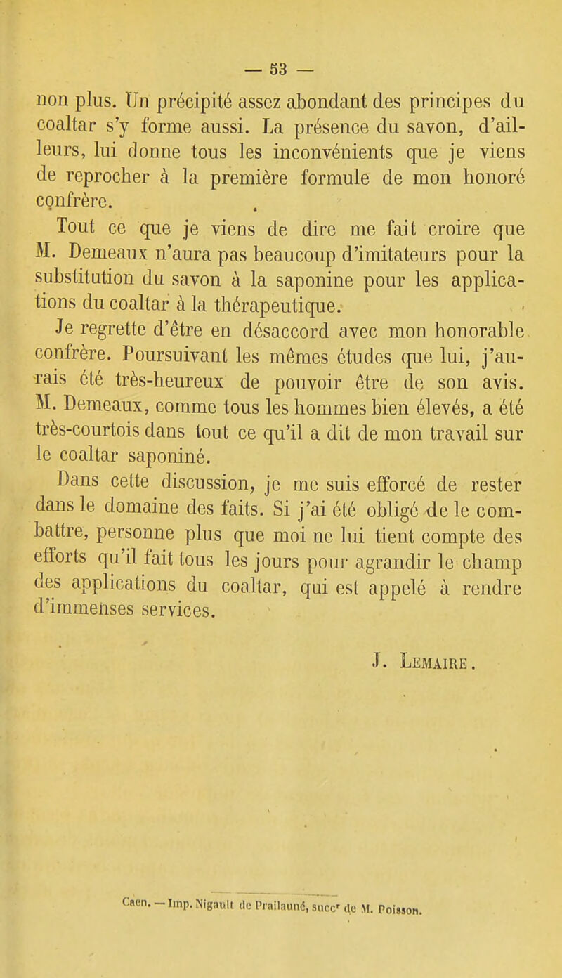 non plus. Un précipité assez abondant des principes du coaltar s’y forme aussi, La présence du savon, d’ail- leurs, lui donne tous les inconvénients que je viens de reprocher à la première formule de mon honoré confrère. Tout ce que je viens de dire me fait croire que M. Demeaux n’aura pas beaucoup d’imitateurs pour la substitution du savon à la saponine pour les applica- tions du coaltar à la thérapeutique. Je regrette d’être en désaccord avec mon honorable confrère. Poursuivant les mêmes études que lui, j’au- rais été très-heureux de pouvoir être de son avis. M. Demeaux, comme tous les hommes bien élevés, a été très-courtois dans tout ce qu’il a dit de mon travail sur le coaltar saponiné. Dans celte discussion, je me suis efforcé de rester dans le domaine des faits. Si j’ai été obligé de le com- battre, personne plus que moi ne lui tient compte des efforts qu il fait tous les jours pour agrandir le' champ des applications du coaltar, qui est appelé à rendre d’immenses services. J. Lemaire. Cncn. — lmp. Nigault de Prailauné, suce’’ du M. Poisson.