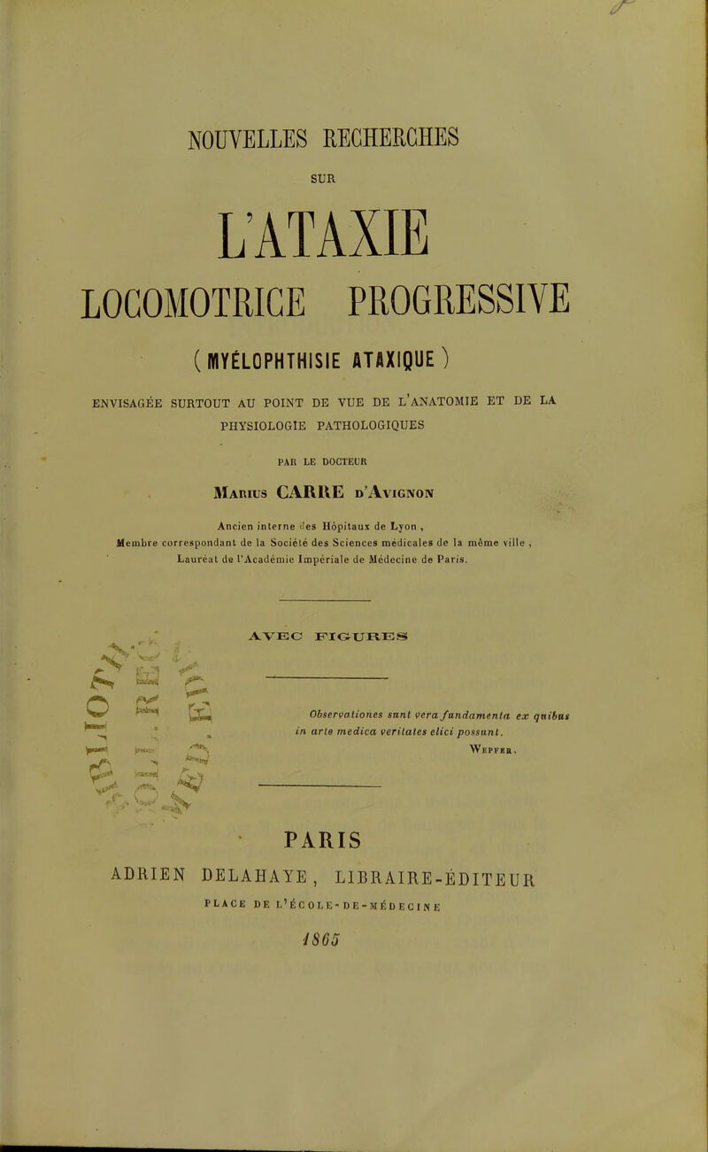 NOUVELLES REGHEECHES SUR L'ATAXIE LOCOMOTRICE PROGRESSIVE (MYÉLOPHTHISIE ATAXIQUE ) ENVISAGÉE SURTOUT AU POINT DE VUE DE l'aNATOMIE ET DE LA PHYSIOLOGIE PATHOLOGIQUES PAR LE DOCTEUR Marius carre d'Avignon Ancien interne Jes Hôpitaux de Lyon , Membre correspondant de la Société des Sciences médicales de la môme ville , Lauréat de l'Académie Impériale de Médecine de Paris. AVEC FIOURES f> ^ c Observationes sant vera fundamenla ex qait in arte medica verilates elici passant. PARIS ADRIEN DELAHAYE, LIBRAIRE-ÉDITEUR PLACE DEL'ÉCOLE-DE-MÉDECI^E é865