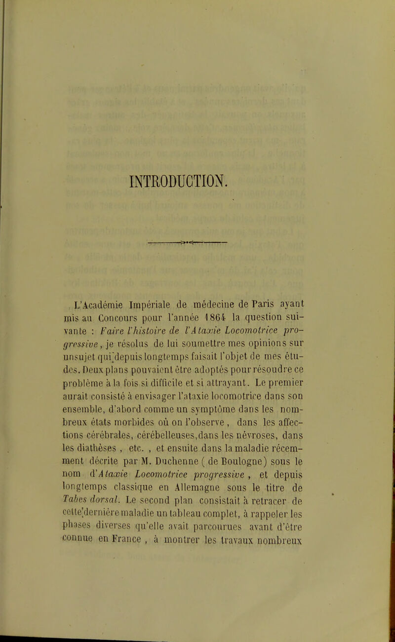 INTRODUCTION. f>»«^ L'Académie Impériale de médecine de Paris ayant mis au Concours pour l'année 1864 la question sui- vante : Faire l'histoire de VAtaxie Locomotrice pro- gressive, je résolus de lui soumettre mes opinions sur unsujet fjiii^depuis longtemps faisait l'objet de mes élu- des. Deux plans pouvaient être adoptés pour résoudre ce problème à la fois si difficile et si attrayant. Le premier aurait consisté à envisager l'ataxie locomotrice dans son ensemble, d'abord comme un symptôme dans les nom- breux états morbides où on l'observe , dans les affec- tions cérébrales, cérébelleuses,dans les névroses, dans les diathèses , etc. , et ensuite dans la maladie récem- ment décrite par M. Duchenne ( de Boulogne) sous le nom 6!Ataxie Locomotrice progressive , et depuis longtemps classique en Allemagne sous le titre de Tahes dorsal. Le second plan consistait à retracer de cette;derniéremaladie un tableau complet, à rappeler les phases diverses qu'elle avait parcourues avant d'être connue en France , à montrer les travaux nombreux