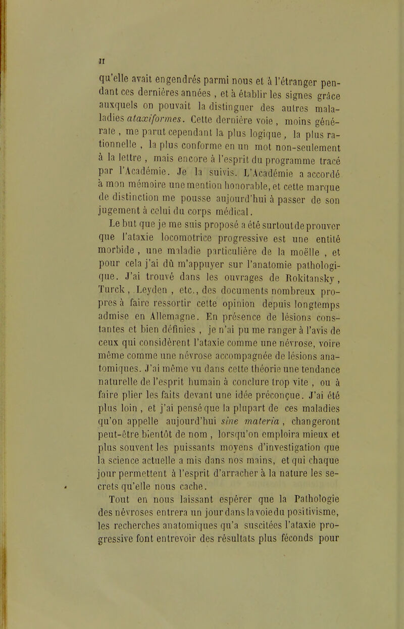 qu'elle avait engendrés parmi nous et à l'étranger pen- dant ces dernières années, et à établir les signes grâce auxquels on pouvait la distinguer des autres mala- ladies ato/b/'me5. Cette dernière voie , moins géné- rale , me parut cependant la plus logique, la plus ra- tionnelle , la plus conforme en un mot non-seulement à la lettre , mais encore à l'esprit du programme tracé par l'Académie. Je la suivis. L'Académie a accordé à mon mémoire une mention honorable, et cette marque de distinction me pousse aujourd'hui à passer de son jugement à celui du corps médical. Le but que je me suis proposé a été surtoutdeprouver que l'ataxie locomotrice progressive est une entité morbide , une maladie particulière de la moelle , et pour cela j'ai dû m'appuyer sur l'anatomie pathologi- que. J'ai trouvé dans les ouvrages de Rokitansky, Turck, Leyden , etc., des documents nombreux pro- pres à faire ressortir cette opinion depuis longtemps admise en Allemagne. En présence de lésions cons- tantes et bien définies , je n'ai pu me ranger à l'avis de ceux qui considèrent l'ataxie comme une névrose, voire même comme une névrose accompagnée de lésions ana- tomiques. J'ai même vu dans cette théorie une tendance naturelle de l'esprit humain à conclure trop vite , ou à faire plier les faits devant une idée préconçue. J'ai été plus loin , et j'ai pensé que la plupart de ces maladies qu'on appelle aujourd'hui sine materia , changeront peut-être bientôt de nom , lorsqu'on cmploira mieux et plus souvent les puissants moyens d'investigation que la science actuelle a mis dans nos mains, et qui chaque jour permettent à l'esprit d'arracher à la nature les se- crets qu'elle nous cache. Tout en nous laissant espérer que la Pathologie des névroses entrera un jour dans la voiedu positivisme, les recherches anatomiques qu'a suscitées l'ataxie pro- gressive font entrevoir des résultats plus féconds pour