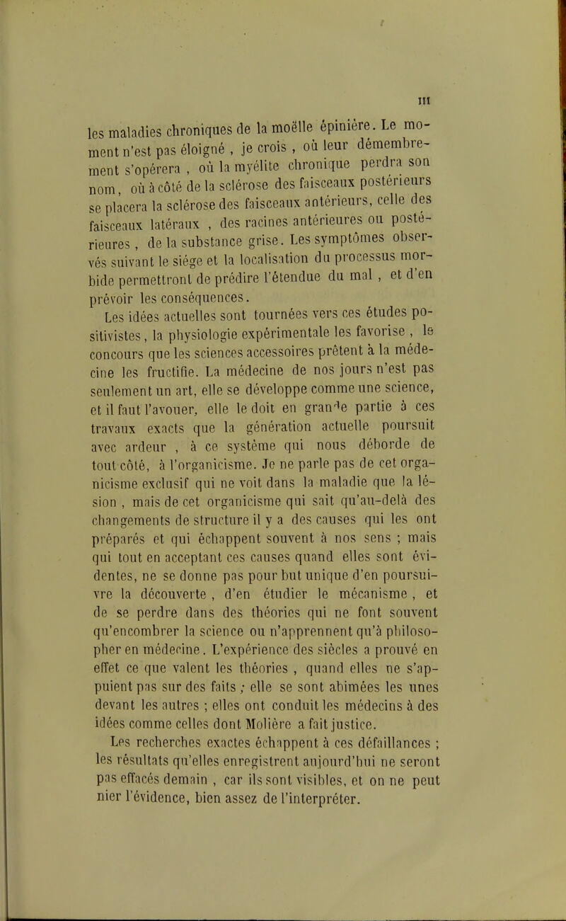 les maladies chroniques de la moëlle épinière. Le mo- ment n'est pas éloigné , je crois , où leur démembre- ment s'opérera , où la myélite chronique perdra son nom où à côté de la sclérose des faisceaux postérieurs se placera la sclérose des faisceaux antérieurs, celle des faisceaux latéraux , des racines antérieures ou posté- rieures , de la substance grise. Les symptômes obser- vés suivant le siège et la localisation du processus mor- bide permettront de prédire l'étendue du mal , et d'en prévoir les conséquences. Les idées actuelles sont tournées vers ces études po- sitivistes , la physiologie expérimentale les favorise , le concours que les sciences accessoires prêtent à la méde- cine les fructifie. La médecine de nos jours n'est pas seulement un art, elle se développe comme une science, et il faut l'avouer, elle le doit en grandie partie à ces travaux exacts que la génération actuelle poursuit avec ardeur , à ce système qui nous déborde de tout côlé, à l'organicisme. Je ne parle pas de cet orga- nicisme exclusif qui ne voit dans la maladie que la lé- sion , mais de cet organicisme qui sait qu'au-delà des changements de structure il y a des causes qui les ont préparés et qui échappent souvent à nos sens ; mais qui tout en acceptant ces causes quand elles sont évi- dentes, ne se donne pas pour but unique d'en poursui- vre la découverte , d'en étudier le mécanisme , et de se perdre dans des théories qui ne font souvent qu'encombrer la science ou n'apprennent qu'à philoso- pher en médecine. L'expérience des siècles a prouvé en effet ce que valent les théories , quand elles ne s'ap- puient pas sur des faits ; elle se sont abimées les unes devant les autres ; elles ont conduit les médecins à des idées comme celles dont Molière a fait justice. Les recherches exactes échappent à ces défaillances ; les résultats qu'elles enregistrent aujourd'hui ne seront pas effacés demain , car ils sont visibles, et on ne peut nier l'évidence, bien assez de l'interpréter.