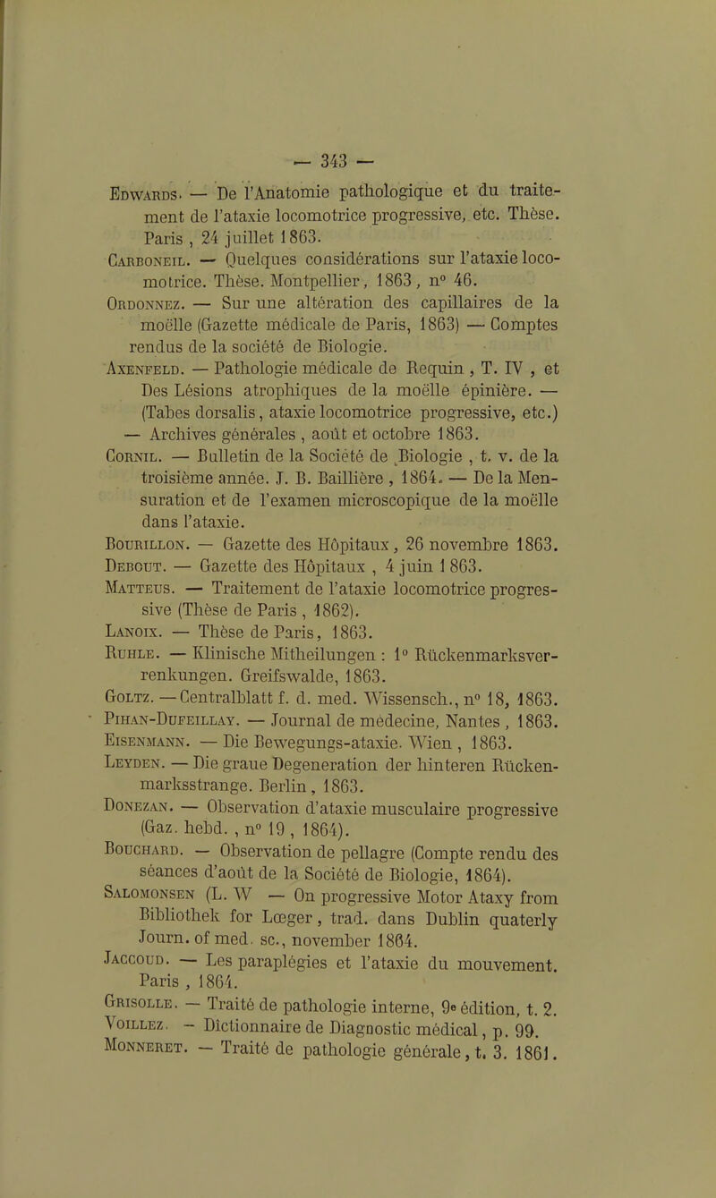 Edwards. — De l'Anatomie pathologique et du traite- ment de l'ataxie locomotrice progressive, etc. Thèse. Paris , 24 juillet 1863. Carboneil. — Quelques considérations sur l'ataxie loco- motrice. Thèse. Montpellier, 1863, n'' 46. Ordonnez. — Sur une altération des capillaires de la moelle (Gazette médicale de Paris, 1863) — Comptes rendus de la société de Biologie. AxENFELD. — Pathologie médicale de Requin , T. IV , et Des Lésions atrophiques de la moelle épinière. — (Tahes dorsalis, ataxie locomotrice progressive, etc.) — Archives générales , août et octobre 1863. CoRNiL. — Balletin de la Société de ^Biologie , t. v. de la troisième année. J. B. Baillière , 1864. — De la Men- suration et de l'examen microscopique de la moelle dans l'ataxie. BouRiLLON. — Gazette des Hôpitaux, 26 novembre 1863. Debout. — Gazette des Hôpitaux , 4 juin 1 863. Matteus. — Traitement de l'ataxie locomotrice progres- sive (Thèse de Paris , 1862). Lanoix. — Thèse de Paris, 1863. RuHLE. — Khnische Mitheilungen : 1 Rûckenmarksver- renkungen. Greifsv^alde, 1863. GoLTz. — Centralblatt f. d. med. Wissensch., n° 18, 1863. PmAN-DuFEiLLAY. — Joumal de médecine, Nantes , 1863. EisENMANN. — Die Bewegungs-ataxie. Wien , 1863. Leyden. — Die graue Degeneration der hinteren Rtlcken- marksstrange. Berlin, 1863. Donezan. — Observation d'ataxie musculaire progressive (Gaz. hebd. , nM9 , 1864). Bouchard. — Observation de pellagre (Compte rendu des séances d'août de la Société de Biologie, 1864). Salomonsen (L. W — On progressive Motor Ataxy from Bibliothek for Lœger, trad. dans Dublin quaterly Journ.of med. se, november 1864. Jaccoud. — Les paraplégies et l'ataxie du mouvement Paris , 1864. Grisolle. — Traité de pathologie interne, 9eédition, t. 2. VoiLLEz. - Dictionnaire de Diagnostic médical, p. 99. Monneret. - Traité de pathologie générale, t. 3. 1861.