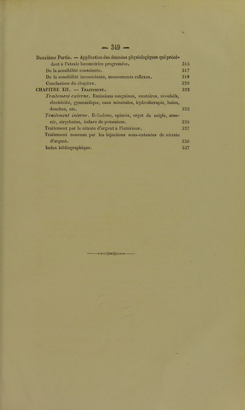 Deuxième Partie. -— Application des données physiologiques qui précé» dent à l'ataxie locomotrice progressive. 315 De la sensibilité consciente. 317 De la sensibilité inconsciente, mouvements réflexes. 318 Conclusions du chapitre. 320 CHAPITRE Xn. — Traitement. 322 Trailemenl externe. Emissions sanguines, exutoires, révulsifs, électricité, gymnastique, eaux minérales, hydrothérapie, bains, douches, etc. 323 Trailemenl inlerne. B^'lladone, opiacés, ergot de seigle, arse- nic, strychnine, iodure de potassium. 325 Traitement par le nitrate d'arg;ent à l'intérieur. 327 Traitement nouveau par les injections sous-cutanées de nitrate d'argent. 330 Index bibliographique. 337