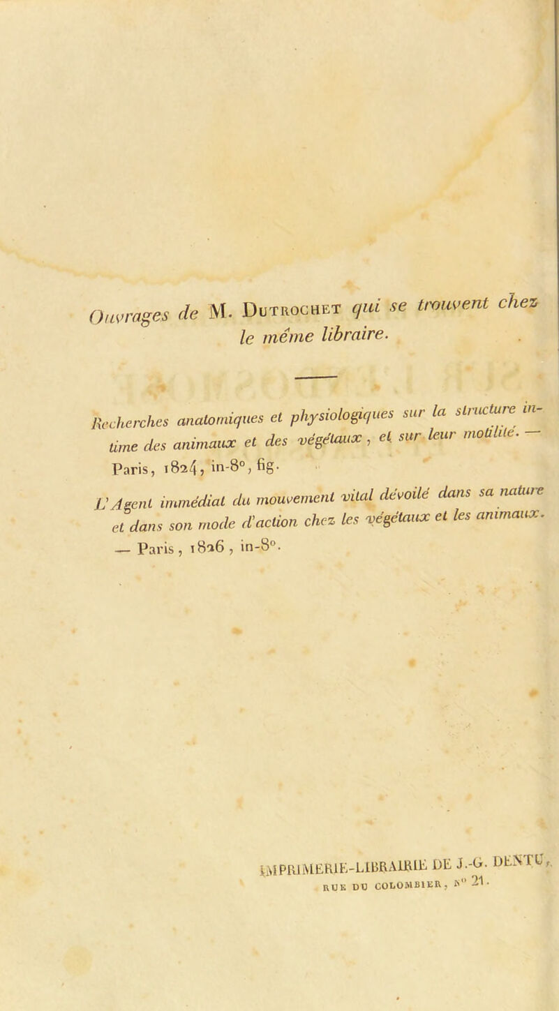Ou^>rages de M. Dütrochet qui se tmuvent chez le même libraire. R,.ckerckes miaUn,iiq,m et physMopqms mr la slmcture m- U,ne des aalaunac et des vége'taax, e( sur kur mouUle. - Paris, 1824, in-8°, fig- L'AECut immédiat dit mouvement vital dévoUé dans sa naUae et dans son mode d'action chez ks végétaux et les animaux. — Paris, 1826, in-8°. iMPRlMERlK-LlBRAmiE DE J.-D. DEiNTC,. RUK DD COLOMBIER, I> 21.