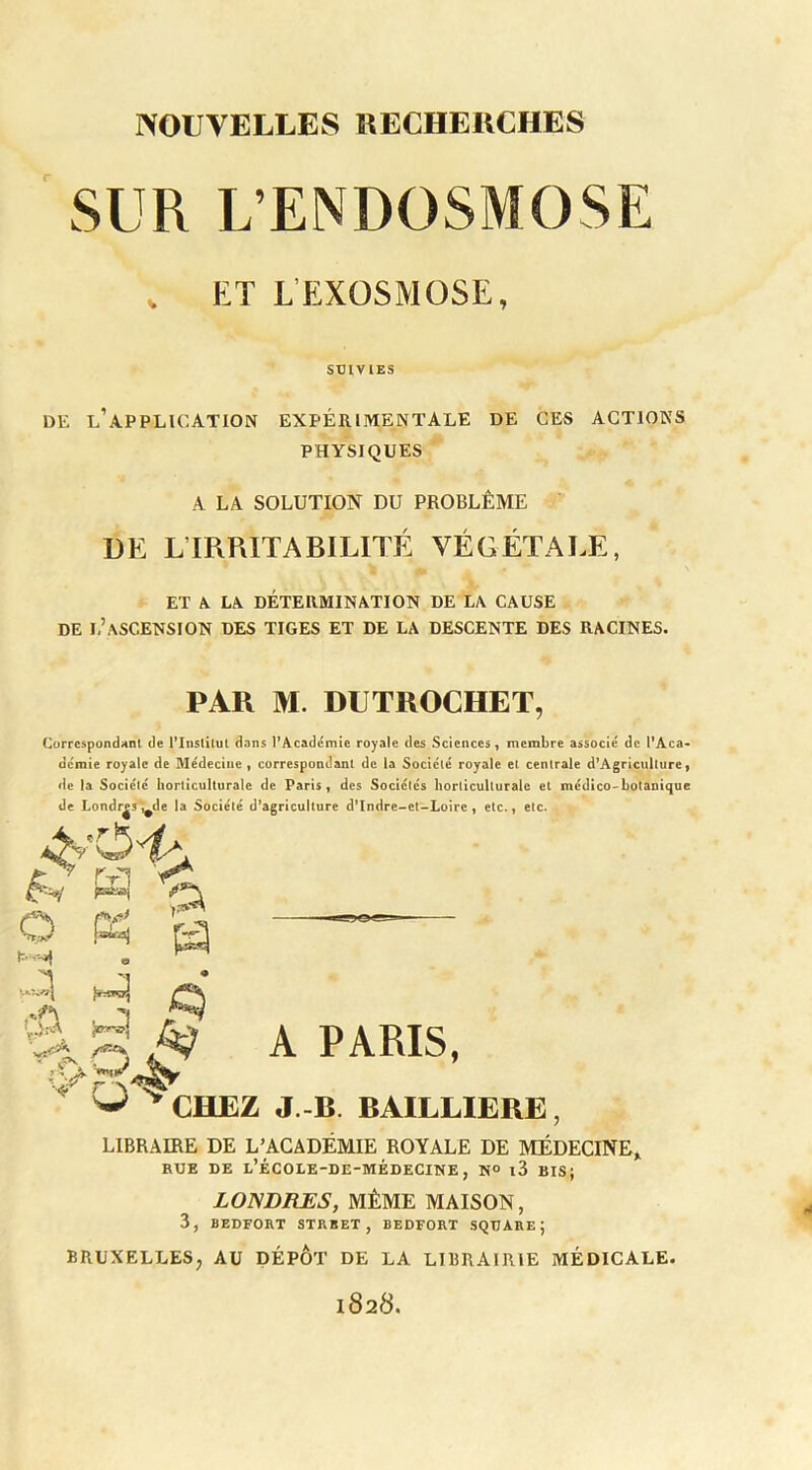 SUR L’ENDOSMOSE DE l’application EXPÉRIMENTALE DE CES ACTIONS PHYSIQUES DE L’IRRITABILITÉ VÉGÉTALE, ET A LA DÉTERMINATION DE LA CAUSE DE l’ascension des TIGES ET DE LA DESCENTE DES RACINES. — ^JEZ J.-B. BAILLIERE, LIBRAIRE DE L’ACADÉMIE ROYALE DE MÉDECINE,. RUE DE l’ÉCOLE-DE-MÉDECINE, N® l3 BIS; LONDRES, MÊME MAISON, 3, BEDFORT STRBET, BEDFORT SQUARE; BRUXELLES, AU DEPOT DE LA LIBRAIRIE MÉDICALE. 1828. ET L’EXOSMOSE SUIVIES A LA SOLUTION DU PROBLÈME PAR M. DUTROCHET, Corrcspondnnl de l*lnslilul dans EAcadémie royale des Sciences, membre associé de l'Aca» demie royale de Médecine, correspondant de la Société royale et centrale d^Agriculture, de la Société horliculturale de Paris, des Socléics horticullurale et médico-botanique de Londr^s*,^de la Société d’agriculture d’Indre-et-Loirc , etc-, etc. A PARIS