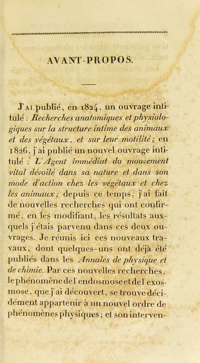 AVANT-PROPOS. J’ai publié, en 1824•> ouvrage inti- tulé : Recherches anatomiques et physiolo- giques sur la structure intime des animaux et des végétaux, et sur leur motilité y en 1826, j’ai publié un nouvel ouvrage inti- tulé L’yîgent immédiat du mouvement vital dévoilé dans sa nature et dans son mode d’action chez les végétaux et chez les animaux ; depuis ce temps, j’ai fait de nouvelles recherches qui ont confir- mé, en les modifiant, les résultats aux- quels j’étais parvenu dans ces deux ou- vrages. Je réunis ici ces nouveaux tra- vaux, dont quelques-uns ont déjà été publiés dans les Annales de physique et de chimie. Par ces nouvelles recherches, le phénomène def endosmose et de F exos- mose, que j’ai découvert, se trouve déci- dément appartenir à un nouvel ordre de phénomènes physiques ; et soninterven-