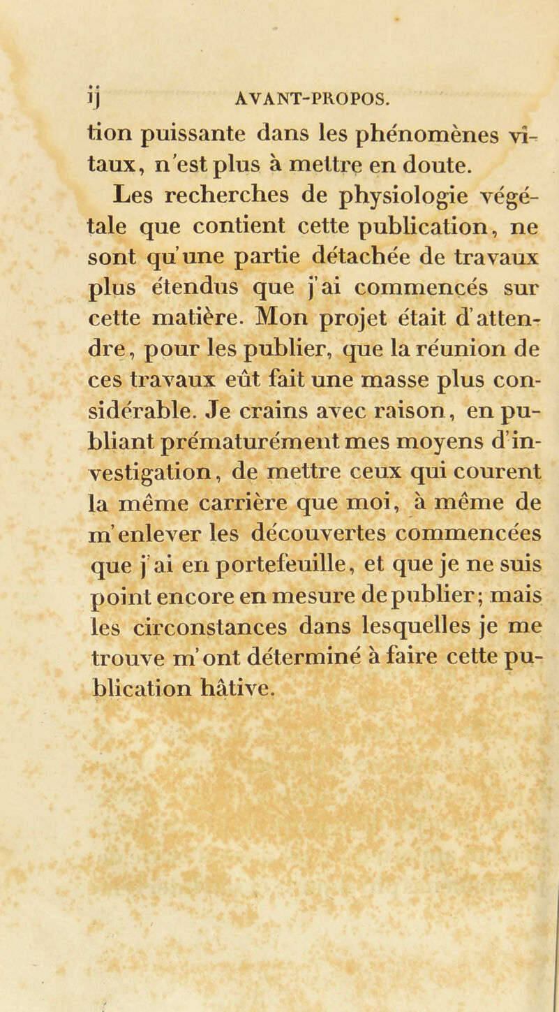 lion puissante dans les phénomènes vi- taux, n est plus à mettre en doute. Les recherches de physiologie végé- tale que contient cette publication, ne sont qu’une partie détachée de travaux plus étendus que j’ai commencés sur cette matière. Mon projet était d’atten- dre, pour les publier, que la réunion de ces travaux eût fait une masse plus con- sidérable. Je crains avec raison, en pu- bliant prématurément mes moyens d’in- vestigation , de mettre ceux qui courent la même carrière que moi, à même de m’enlever les découvertes commencées que j’ai en portefeuille, et que je ne suis point encore en mesure de publier; mais les circonstances dans lesquelles je me trouve m’ont déterminé à faire cette pu- blication hâtive.