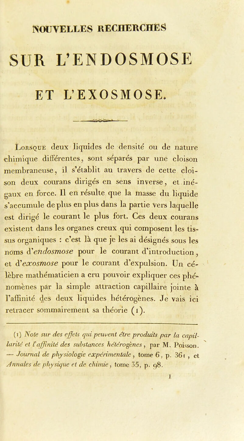 SUR L’ENDOSMOSE ET L’EXOSMOSE. Lorsque deux liquides de densité ou de nature chimique différentes, sont séparés par une cloison membraneuse, il s’établit au travers de cette cloi- son deux courans dirigés en sens inverse, et iné- gaux en force. Il en résulte que la masse du liquide s’accumule déplus en plus dans la partie vers laquelle est dirigé le courant le plus fort. Ces deux courans existent dans les organes creux qui composent les tis- sus organiques : c’est là que je les ai désignés sous les noms A'endosmose pour le courant d’introduction, et A'eocosmose pour le courant d’expulsion. Ün cé- lèbre mathématicien a cru pouvoir expliquer ces phé“ nomènes par la simple attraction capillaire jointe à l’affinité des deux liquides hétérogènes. Je vais ici retracer sommairement sa tbéoide (i). ( I ) Noie sur des effeLs qui peuvent être produits par ta capil- larilc et P affinité des substances hétérogènes, par M. Poisson. — Journal de physiologie expérimentale, tome 6, p. 361 , et jénnales de physique et de. chimie, tome 35, p. 98. ]