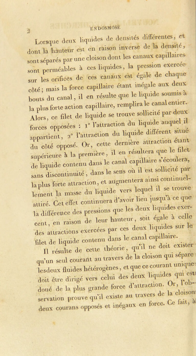 ^ IÏNDOSMOSE Lorsque deux liquides de densués différeutes, « dont la hauteur est eu raison inverse de la densité, sont séparés par une cloison dont les canaux capillaires sont perméables à ces liquides, la pression exercee sur les orifices de ces canaux est égale de chaque côté • mais la force capillaire étant Inégale aux deux bouts du canal, Il en résulte que le liquide soumis a la plus forte action capillaire, remplira le canal entier. Alors, ce filet de liquide se trouve sollicité par deux forces opposées : i l’attraction du liquide auquel it appartient, 2 l’attraction du liquide différent situe du côté opposé. Or, cette derniere attraction élan ' • U nremière, il en résultera que le filet SlI^oritsi; canal capm^ sans discontinuité, dans le sens où il est sollicite par lapins forte attraction, et augmentera ainsi continuel- ^ 1 in linniflp vers lequel il se trouve lement la masse du liquide vers i q attiré. Cet effet continuera d’avoir lieu p.squ a ce que Îa différence des pressions que les deux hqmdes exer- cent en raison de leur hauteur, soit égale a celle des Ittractlons exercées par ces deux liquides sur le filet de liquide contenu dans le canal Il résulte de cette théorie, quil ne doit exister qu’un seul courant au travers de la cloison qui séparé lesdenx fluides hétérogènes, et que ce courant uniqu doit être dirigé vers celui des deux liquides qui e t doué de la plus grande force d’attraction. Or, 1 servation prouve qu’il existe au travers de la c ms deux courans opposés et inégaux en force. Ce Un,