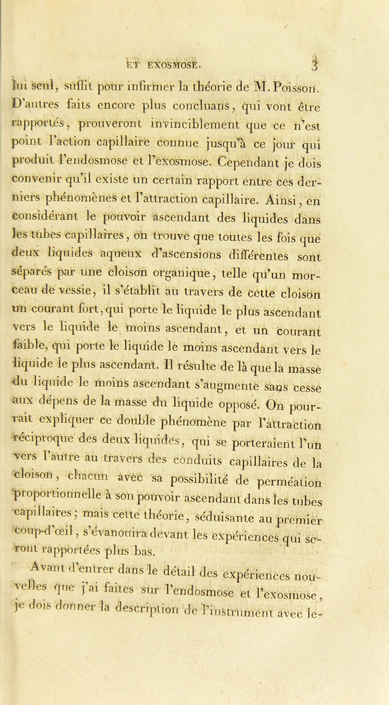 / kir ExosirtosE. ^ lui seul, suffil pour infirmer la théorie de M. Poisson. D’antres faits encore plus concluans, qui vont être rapporte's, prouveront invinciblement que ce n’est point l’action capillaire connue jusqu’à ce jour qui produit l’endosmose et l’exosmose. Cependant je dois convenir qu’il existe un certain rapport entre ces der- niers phénomènes et l’attraction capillaire. Ainsi, en considérant le pouvoir ascendant des liquides dans les tubes capillaires, oh trouve que toutes les fois que deux liquides aqueux d’ascensions différentes sont séparés par une cloison organique, telle qu’un mor- ceau de vessie, il s établit au travers de cette cloison un courant fort,qui porte le liquide le plus ascendant vers le liquide le moins ascendant, et un courant faible, qui porte le liquide le moins ascendant vers le liquide le plus ascendant. Il résulte de là que la masse <lu liquide le moins ascendant s’augmente sans cesse aux dépens de la masse du liquide opposé. Gn pour- rait expliquer ce double phénomène par l’attraction réciproque des deux liquides, qui se porteraient Fun vers l’autre au travers des conduits capillaires de la cloison, chacun avec sa possibilité de perméation proportionnelle à son pouvoir ascendant dans les tubes capillaires; mais cette théorie, séduisante au premier coup-d’œil, s’évanouira devant les expériences qui se- ront rapportées plus bas. Avam d’emrer dans le détail des expériences nou- velles r|„e ,a. faites sur l’endosmose et l’exosmose, ,e dois donner la description de l’instnnne.tt arec le-