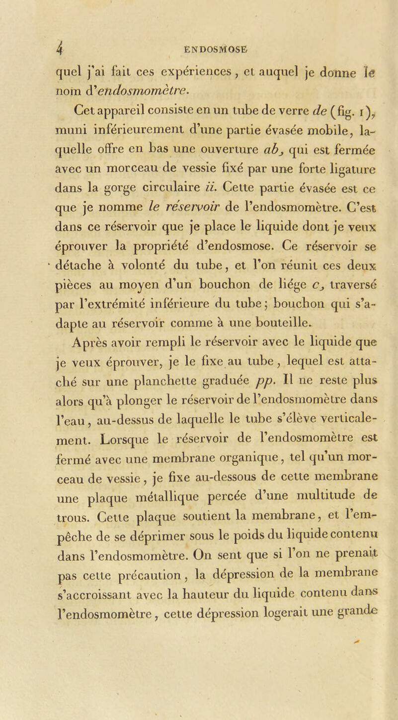 quel j’ai l'ail ces expériences, el auquel je donne ïe nom à'endosmomètre. Cet appareil consiste en un tube de verre de (fig. i muni inférieurement d’une partie évasée mobile, la- quelle offre en bas une ouverture abj qui est fermée avec un morceau de vessie fixé par une forte ligature dans la gorge circulaire ii. Celte partie évasée est ce que je nomme le réservoir de l’endosmomètre. C’est dans ce rései’voir que je place le liquide dont je veux éprouver la propriété d’endosmose. Ce réservoir se détache à volonté du tube, et l’on réunit ces deux pièces au moyen d’un bouchon de liège Cj traversé par l’extrémité inlérieure du tube ; bouchon qui s’a- dapte au réservoir comme à une bouteille. Après avoir rempli le réservoir avec le liquide que je veux éprouver, je le fixe au tube, lequel est atta- ché sur une planchette graduée pp. Il ne reste plus alors qu’à plonger le réservoir de l’endosmomètre dans l’eau, au-dessus de laquelle le tube s’élève verticale- ment. Lorsque le réservoir de l’endosmomèlre est fermé avec une membrane organique, tel qu’un mor- ceau de vessie, je fixe au-dessous de cette membrane une plaque métallique percée d’une multitude de trous. Cette plaque soutient la membrane, et l’em- pêche de se déprimer sous le poids du liquide contenu dans l’endosmomètre. On sent que si 1 on ne prenait pas celte précaution, la dépression de la membrane s’accroissant avec la hauteur du liquide contenu dans l’endosmomètre, cette dépression logerait une grande