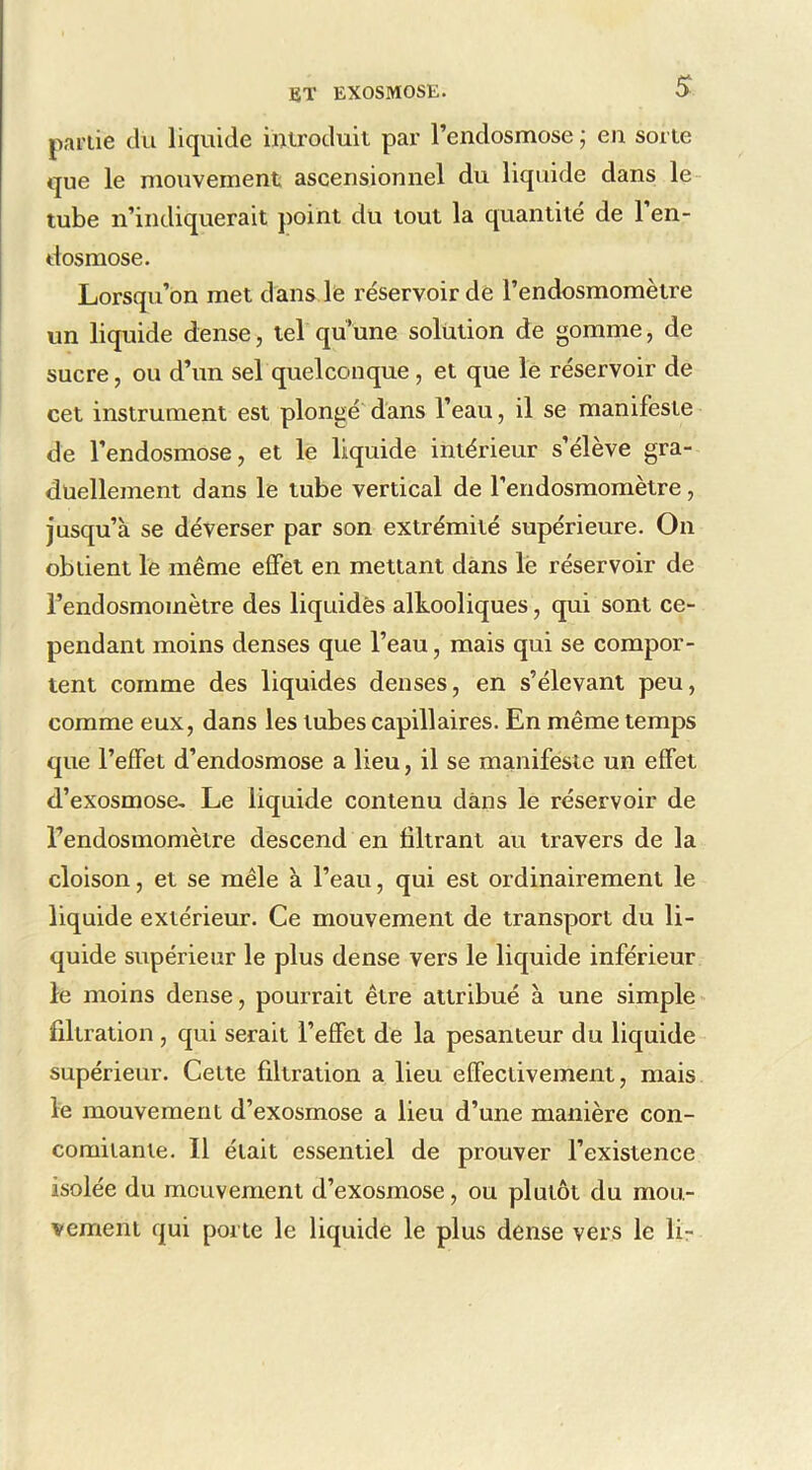 partie cki liquide iuiroduit par rendosmose ; eu sorte que le mouvement ascensionnel du liquide dans le tube n’indiquerait point du tout la quantité de l’en- dosmose. Lorsqu’on met dans le réservoir de l’endosmomètre un liquide dense, tel quüne solution de gomme, de sucre, ou d’un sel quelconque , et que le réservoir de cet instrument est plongé'dans l’eau, il se manifeste de l’endosmose, et le liquide intérieur s’élève gra- duellement dans le tube vertical de l’eridosmomètre, jusqu’à se déverser par son extrémité supérieure. On obtient le même effet en mettant dans lë réservoir de l’endosmomètre des liquides alkooliques, qui sont ce- pendant moins denses que l’eau, mais qui se compor- tent comme des liquides denses, en s’élevant peu, comme eux, dans les tubes capillaires. En même temps que l’effet d’endosmose a lieu, il se maniféstc un effet d’exosmose- Le liquide contenu dans le réservoir de l’endosmomètre descend en filtrant au travers de la cloison, et se mêle à l’eau, qui est ordinairement le liquide extérieur. Ce mouvement de transport du li- quide supérieur le plus dense vers le liquide inférieur le moins dense, pourrait être attribué à une simple filtration , qui serait l’effet de la pesanteur du liquide supérieur. Cette filtration a lieu effectivement, mais le mouvement d’exosmose a lieu d’une manière con- comitante. Il était essentiel de prouver l’existence isolée du mouvement d’exosmose, ou plutôt du mou- vement qui porte le liquide le plus dense vers le lir