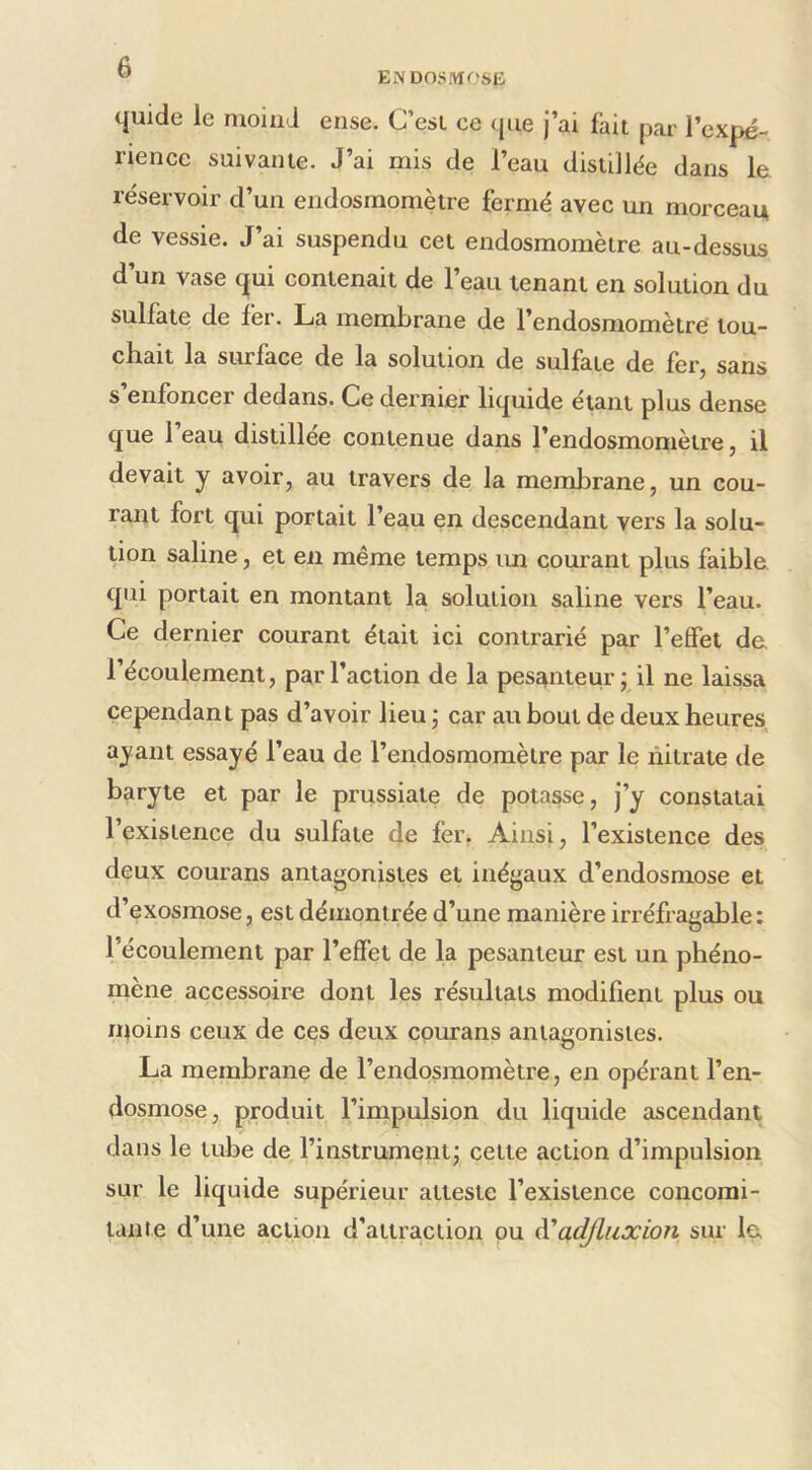 ENDOSMOSE quide le moiiid ense. C’est ce que j’ai fait par l’expé- rience suivante. J’ai mis de l’eau distillée dans 1& réservoir d’un endosmomètre fermé avec un morceau de vessie. J’ai suspendu cet endosmomètre au-dessus d’un vase qui contenait de l’eau tenant en solution du sulfate de fer. La membrane de l’endosmomètre tou- cbait la surface de la solution de sulfate de fecj sans s enfoncer dedans. Ce dernier liquide étant plus dense que 1 eau distillée contenue dans l’endosmomètre, il devait y avoir, au travers de la membrane, un cou- rant fort qui portait l’eau en descendant vers la solu- tion saline, et en même temps im courant plus faible, qui portait en montant la solution saline vers l’eau. Ce dernier courant était ici contrarié par l’effet de l’écoulement, par l’action de la pesanteur j il ne laissa cependant pas d’avoir lieu ; car au bout de deux heures ayant essayé l’eau de l’endosmomèlre par le nitrate de baryte et par le prussiate de potasse, j’y constatai l’existence du sulfate de fer. Ainsi, l’existence des deux courans antagonistes et inégaux d’endosmose et d’exosmose, est démontrée d’une manière irréfragable : l’écoulement par l’effet de la pesanteur est un phéno- mène accessoire dont les résultats modifient plus ou nioins ceux de ces deux courans antagonistes. La membrane de l’endosmomètre, en opérant l’en- dosmose, produit l’impulsion du liquide ascendant dans le tube de l’instrument; cette action d’impulsion sur le liquide supérieur atteste l’existence concorai- tanie d’une action d’attraction ou (VadfliiJcion sur le,