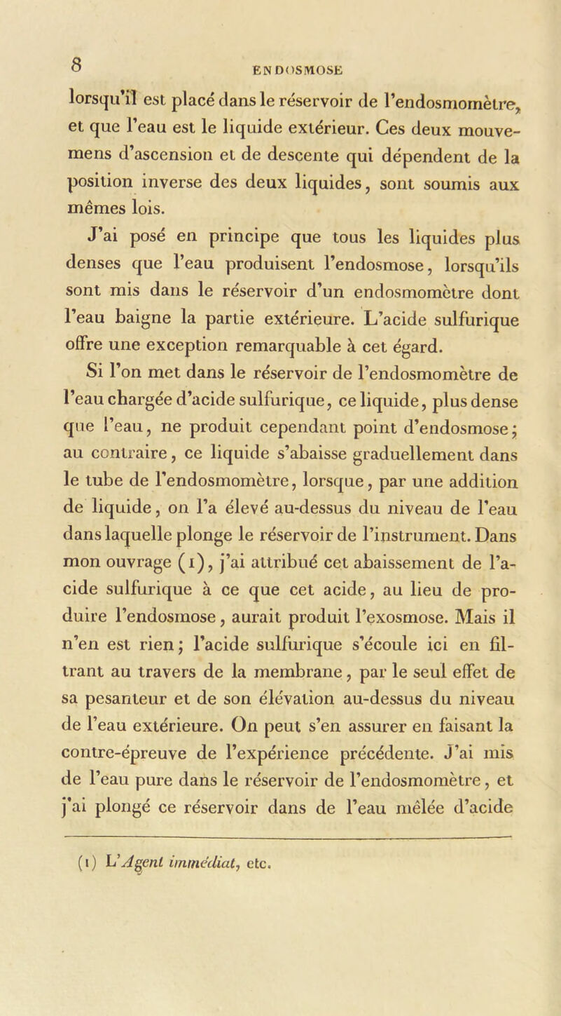 ENDOSMOSE lorsqu’il est placé dans le réservoir de l’endosmornètre, et que l’eau est le liquide extérieur. Ces deux mouve- mens d’ascension et de descente qui dépendent de la position inverse des deux liquides, sont soumis aux mêmes lois. J’ai posé en principe que tous les liquides plus denses que l’eau produisent l’endosmose, lorsqu’ils sont mis dans le réservoir d’un endosmomctre dont l’eau baigne la partie extérieure. L’acide sulfurique offre une exception remarquable à cet égard. Si r on met dans le réservoir de l’endosmomètre de l’eau chargée d’acide sulfurique, ce liquide, plus dense que l’eau, ne produit cependant point d’endosmosej au contraire, ce liquide s’abaisse graduellement dans le tube de l’endosmomètre, lorsque, par une addition de liquide, on l’a élevé au-dessus du niveau de l’eau dans laquelle plonge le réservoir de l’instrument. Dans mon ouvrage (i), j’ai attribué cet abaissement de l’a- cide sulfurique à ce que cet acide, au lieu de pro- duire l’endosmose, aurait produit l’exosmose. Mais il n’en est rien j l’acide sulfurique s’écoule ici en fil- trant au travers de la membrane, par le seul effet de sa pesanteur et de son élévation au-dessus du niveau de f eau extérieure. On peut s’en assurer en faisant la contre-épreuve de l’expérience précédente. J’ai mis de l’eau pure dans le réservoir de l’endosmomètre, et j'ai plongé ce réservoir dans de l’eau mêlée d’acide (i) VAgent immédiat^ etc.