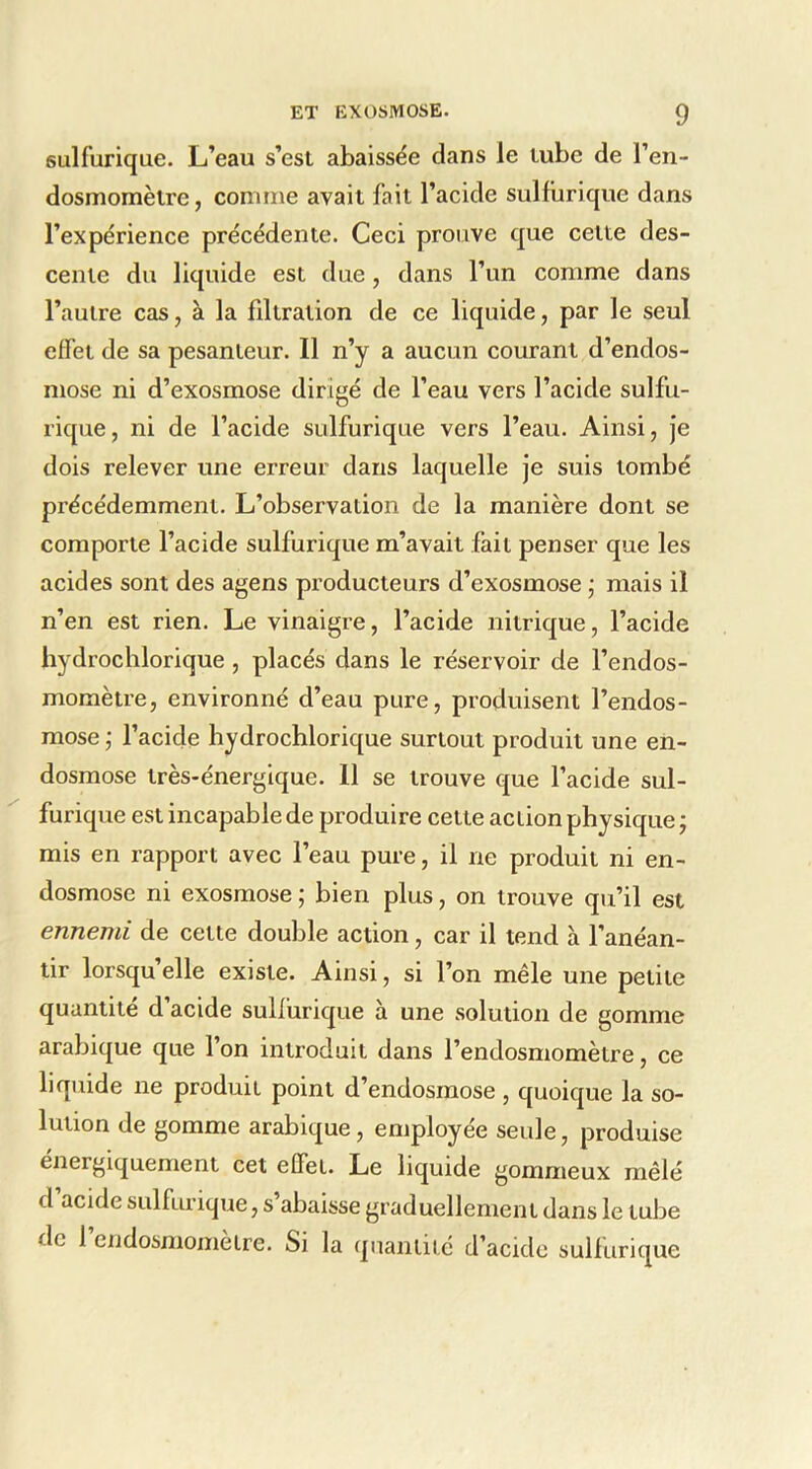 sulfurique. L’eau s’esl abaissée dans le lube de l’en- dosmomèlre, comme avait fait l’acide sulfurique dans l’expérience précédente. Ceci prouve que cette des- cente du liquide est due, dans l’un comme dans l’autre cas, à la fdtration de ce liquide, par le seul effet de sa pesanteur. Il n’y a aucun courant d’endos- mose ni d’exosmose dirigé de l’eau vers l’acide sulfu- rique, ni de l’acide sulfurique vers l’eau. Ainsi, je dois relever une erreur dans laquelle je suis tombé précédemment. L’observation de la manière dont se comporte l’acide sulfurique m’avait fait penser que les acides sont des agens producteurs d’exosmose •, mais il n’en est rien. Le vinaigre, l’acide nitrique, l’acide hydroclilorique, placés dans le réservoir de l’endos- momètre, environné d’eau pure, produisent l’endos- mose- l’acide hydrochlorique surtout produit une en- dosmose très-énergique. 11 se trouve que l’acide sul- furique est incapable de produire cette action physique ; mis en rapport avec l’eau pure, il ne produit ni en- dosmose ni exosmose ; bien plus, on trouve qu’il est ennemi de cette double action, car il tend à l’anéan- tir lorsqu’elle existe. Ainsi, si l’on mêle une petite quantité d’acide sulfurique à une solution de gomme arabique que l’on introduit dans l’endosmomètre, ce liquide ne produit point d’endosmose , quoique la so- lution de gomme arabique, employée seule, produise energiquement cet effet. Le liquide gommeux mêlé d acide sulfurique, s’abaisse graduellement dans le tube de 1 endosmomètre. Si la quantité d’acide sulfurique
