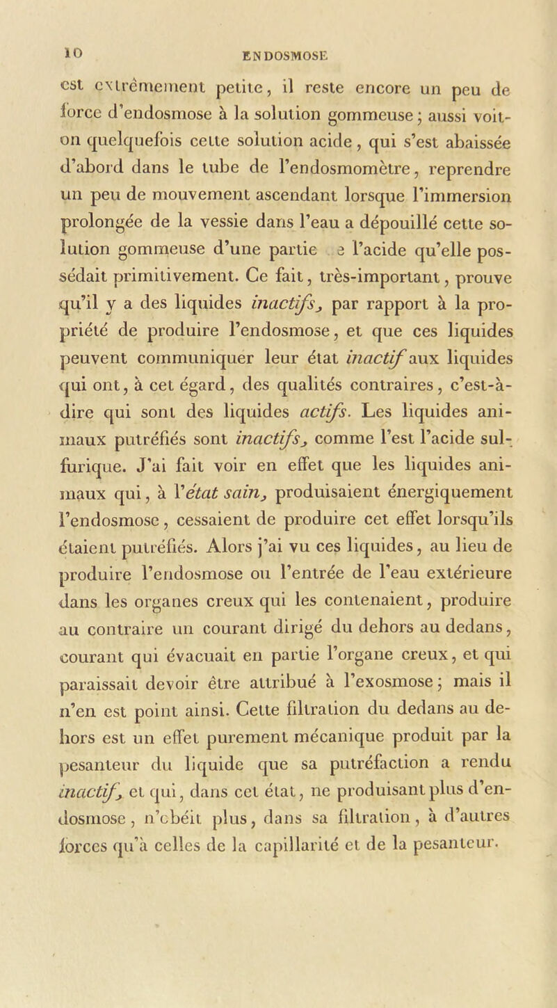 est cMrèmement petite, il reste encore un peu de lorce d’endosmose à la solution gommeuse ; aussi voit- on quelcpiefois cette solution acide, qui s’est abaissée d’abord dans le tube de l’endosmomètre, reprendre un peu de mouvement ascendant lorsque l’immersion prolongée de la vessie dans l’eau a dépouillé celte so- lution gommeuse d’une partie e l’acide qu’elle pos- sédait primitivement. Ce fait, très-important, prouve qu’il y a des liquides inactifsj par rapport à la pro- priété de produire l’endosmose, et que ces liquides peuvent communiquer leur état inact^vM^ liquides qui ont, à cet égard, des qualités contraires, c’est-à- dire qui sont des liquides actifs. Les liquides ani- maux putréfiés sont inactifscomme l’est l’acide sul- furique. J’ai fait voir en effet que les liquides ani- maux qui, à \état sain^ produisaient énergiquement l’endosmose , cessaient de produire cet effet lorsqu’ils étaient putréfiés. Alors j’ai vu ces liquides, au lieu de produire l’endosmose ou l’entrée de l’eau extérieure dans les organes creux qui les contenaient, produire au contraire un courant dirigé du dehors au dedans, courant qui évacuait en partie l’organe creux, et qui paraissait devoir être attribué à l’exosinose j mais il n’en est point ainsi. Celte filtration du dedans au de- hors est un effet purement mécanique produit par la pesanteur du liquide que sa putréfaction a rendu inactif, et qui, dans cet état, ne produisant plus d’en- dosmose , n’ebéit plus, dans sa filtration, à d’autres lorccs qu’à celles de la capillarité cl de la pesanteur.