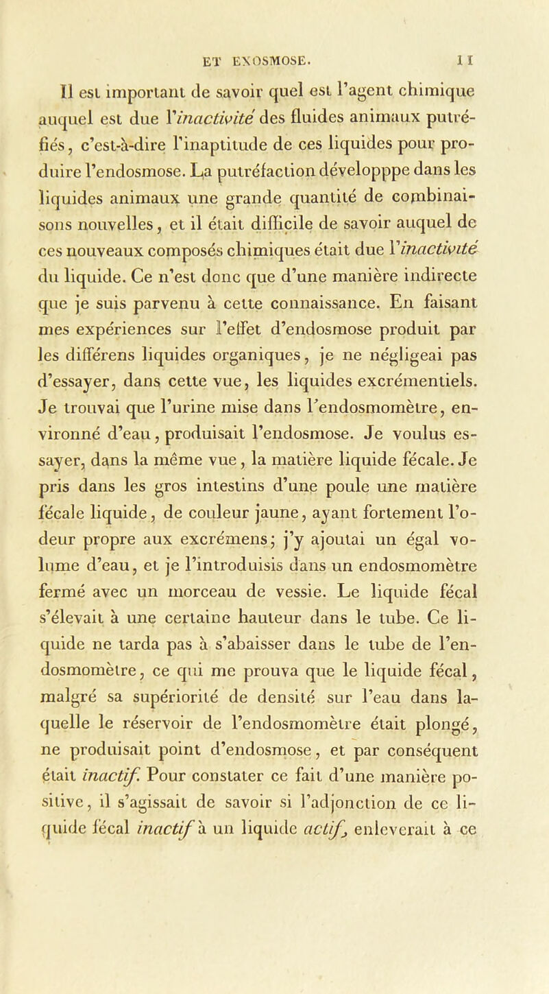 11 esi imporlaiil de savoir quel esL l’agent chimique auquel est due Vinactwité des fluides animaux putré- fiés, c’est-à-dire rinaptitude de ces liquides pour pro- duire l’endosmose. L,a putréfaction développpe dans les liquides animaux une grande quantité de cojnbinai- sons nouvelles, et il était difficile de savoir auquel de ces nouveaux composés chinaiques était due Y inactivité du liquide. Ce n’est donc que d’une manière indirecte que je suis parvenu à cette connaissance. En faisant mes expériences sur l’elfet d’endosmose produit par les différens liquides organiques, je ne négligeai pas d’essayer, dans cette vue, les liquides excrémentiels. Je trouvai que l’urine mise dans rendosmomètre, en- vironné d’eau, produisait l’endosmose. Je voulus es- sayer, dans la même vue, la matière liquide fécale. Je pris dans les gros intestins d’une poule une matière fécale liquide, de couleur jaune, ayant fortement l’o- deur propre aux excrémens; j’y ajoutai un égal vo- lume d’eau, et je l’introduisis dans un endosmomètre fermé avec un morceau de vessie. Le liquide fécal s’élevait à une certaine hauteur dans le tube. Ce li- quide ne tarda pas à s’abaisser dans le tube de l’en- dosmomètre, ce qui me prouva que le liquide fécal, malgré sa supériorité de densité sur l’eau dans la- quelle le réservoir de l’endosmomètre était plongé, ne produisait point d’endosrnose, et par conséquent était inactif. Pour constater ce fait d’une manière po- sitive, il s’agissait de savoir si l’adjonction de ce li- quide fécal inactif h. un liquide act f enlèverait à ce