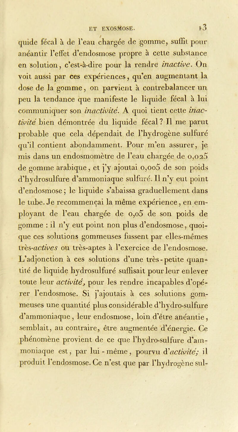 / qliide fécal à de Teau chargée de gomme, suffît pour anéantir l’effet d’endosmose propre à cette substance en solution, c’est-à-dire pour la rendre inactive. On voit aussi par ces expériences, qu’en augmentant la dose de la gomme, on parvient à contrebalancer un peu la tendance que manifeste le liquide fécal à lui communiquer son inactivité. A quoi tient cette inac- tivité bien démontrée du liquide fécal ? Il me parut probable que cela dépendait de l’hydrogène sulfuré qu’il contient abondamment. Pour m’en assurer, je mis dans un endosmomètre de l’eau chargée de o,025 de gomme arabique, et j’y ajoutai o,oo5 de son poids d’hydrosulfure d’ammoniaque sulfuré. 11 n’y eut point d’endosmose ; le liquide s’abaissa graduellement dans le tube. Je recommençai la même expérience, en em- ployant de l’eau chargée de o,o5 de son poids de gomme : il n’y eut point non plus d’endosmose, quoi- que ces solutions gommeuses fussent par elles-mêmes \xe?)-actives ou très-aptes à l’exercice de l’endosmose. L’adjonction à ces solutions d’une très-petite quan- tité de liquide hydrosulfuré suffisait pour leur enlever toute leur activité, pour les rendre incapables d’opé- rer l’endosmose. Si j’ajoutais à ces solutions gom- meuses une quantité plus considérable d’hydro-sulfure d’ammoniaque, leur endosmose, loin d’être anéantie, semblait, au contraire, être augmentée d’énergie. Ce phénomène provient de ce que l’hydro-sulfure d’am- moniaque est, par lui-même, pourvu à'activité; il produit l’endosmose. Ce n’est que par l’hydrogène sul-