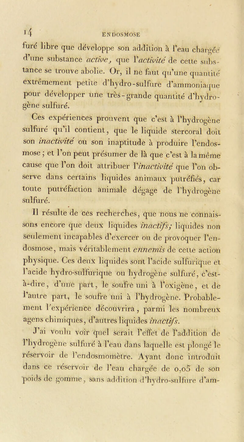 ^4 furé libre que développe son addition à l’eau chargée d’une substance active^ que Vactivité de cette subs- tance se trouve abolie. Or, il ne faut qu’une quantité extrêmement petite d hydro-sulfure d’ammoniaejue pour développer une très-grande quantité d’hydro- gène sulfuré. Ces expériences prouvent que c’est à l’hydrogène sulfuré qu il contient, que le liquide stercoral doit son inactivité ou son inaptitude à produire l’endos- mose • et l’on peut présumer de là que c’est à la même cause que l’on doit attribuer Vînactivité que l’on ob- serve dans certains liquides animaux putréfiés, car toute putréfaction animale dégagé de l’hydrogène sulfuré. 11 résulte de ces recherches, que nous ne connais- sons encore que deux liquides inactifs; liquides non seulement incapables d’exercer ou de provoquer l’en- dosmose, mais véritablement ennemis àe cette action physique. Ces deux liquides sont l’acide sulfurique et I acide hydro-sulfurique ou hydrogène sulfuré, c’est- a-dire, d’une part, le soufré uni à l’oxigène, et de l’autre part, le soufré uni à Thydrogène. Probable- ment Pexpérience découvrira, parmi les nombreux agens chimiques, d’autres liquides inact^s. J ai voulu voir quel serait l’effet de l’addition de 1 hydi’ogene sulfuré à l’eau dans laquelle est plongé le réservoir de l’endosmomètre. Ayant donc introduit dans ce réservoir de l’eau chargée de o,o5 de son poids de gomme, sans addition <rhvdro-sulfiire d’am-
