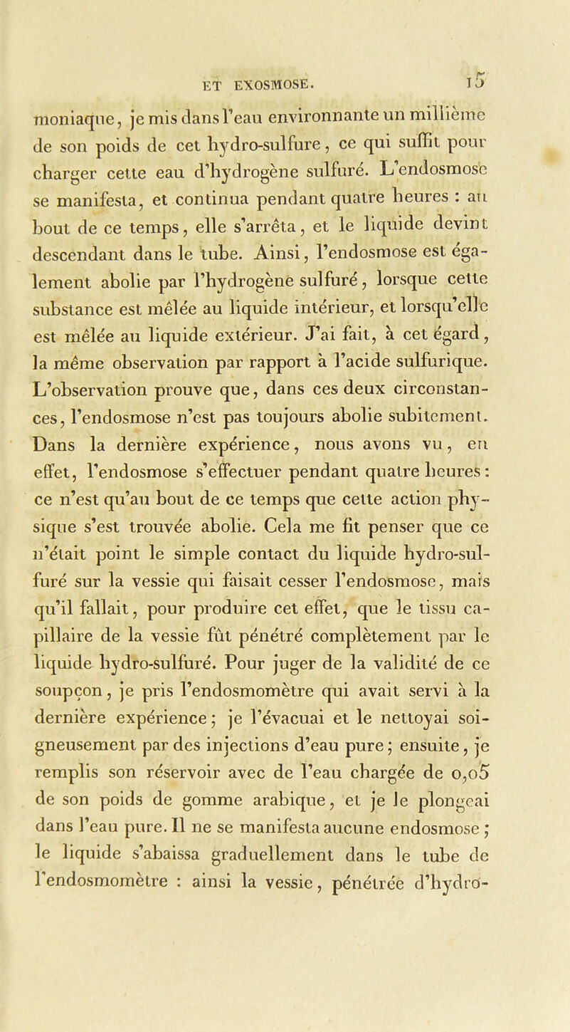 moniaqne, je mis clansl’eavi environnante un millième de son poids de cet li3rdro-sulfure, ce qui suffit pour charger cette eau d’hydrogène sulfuré. L’endosmose se manifesta, et continua pendant quatre heures : au bout de ce temps, elle s’arrêta, et le liquide devint descendant dans le tube. Ainsi, l’endosmose est éga- lement abolie par l’hydrogène sulfuré, lorsque cette substance est mêlée au liquide intérieur, et lorsqu’elle est mêlée aii liquide extérieur. J’ai fait, à cet égard, la même observation par rapport à l’acide sulfurique. L’observation prouve que, dans ces deux circonstan- ces, l’endosmose n’est pas toujours abolie subitement. Dans la dernière expérience, nous avons vu, eu effet, l’endosmose s’effectuer pendant quatre heures : ce n’est qu’au bout de ce temps que cette action phy- sique s’est trouvée abolie. Cela me fit penser que ce n’était point le simple contact du liquide bydro-sul- furé sur la vessie qui faisait cesser l’endosmose, mais qu’il fallait, pour produire cet effet, que le tissu ca- pillaire de la vessie fût pénétré complètement par le liquide bydro-sulfuré. Pour juger de la validité de ce soupçon, je pris l’endosmomètre qui avait servi à la dernière expérience ; je l’évacuai et le nettoyai soi- gneusement par des injections d’eau pure ; ensuite, je remplis son réservoir avec de l’eau chargée de o,o5 de son poids de gomme arabique, et je le plongeai dans l’eau pure. Il ne se manifesta aucune endosmose ; le liquide s’abaissa graduellement dans le tube de 1 endosmomèlre : ainsi la vessie, pénétrée d’hydro-
