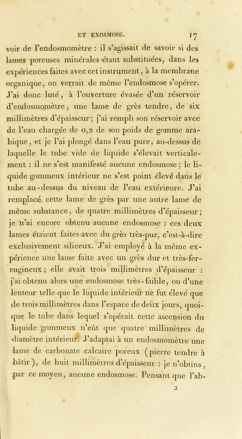 voir de l’endosmomètre : il s’agissait de savoir si des lames poreuses minérales 'étant substituées, dans les expériences faites avec cet instrument, à la membrane organique, on verrait de même l’endosmose s’opérer. J’ai donc luté, à l’ouverture évasée d’un réservoir d’endosmomètre, une lame de grès tendre, de six millimètres d’épaisseur ; j’ai rempli son réservoir avec de l’eau chargée de 0,2 de son poids de gomme ara- bique, et je l’ai plongé dans l’eau pure, au-dessus de laquelle le tube vide de liquide s’élevait verticale- ment ; il ne s’est manifesté aucune endosmose j le li- quide gommeux intérieur ne s’est point élevé dans le tube au-dessus du niveau de l’eau extérieure. J’ai remplacé cette lame de grès par une autre lame de même substance, de quatre millimètres d’épaisseur ; je n’ai encore obtenu aucune endosmose : ces deux lames étaient faites avec du grès très-pur, c’est-à-dire exclusivement siliceux. J’ai employé à la même ex- périence une lame faite avec un grès dur et très-fer- rugineux ; elle avait trois millimètres d’épaisseur : j’ai obtenu alors une endosmose très-faible, ou d’une lenteur telle que le liquide intérieur ne fut élevé que de trois millimètres dans l’espace de deux jours, quoi- que le tube dans lequel s’opérait cette ascension du liquide gommeux n’eût que quatre millimètres de diamètre intérieur. J’adaptai à un endosmomètre une lame de carbonate calcaire poreux (pierre tendre à bâtir), de huit millimètres d’épaisseur : je n’obtins, par ce moyen, aucune endosmose. Pensant que l’ab- 2