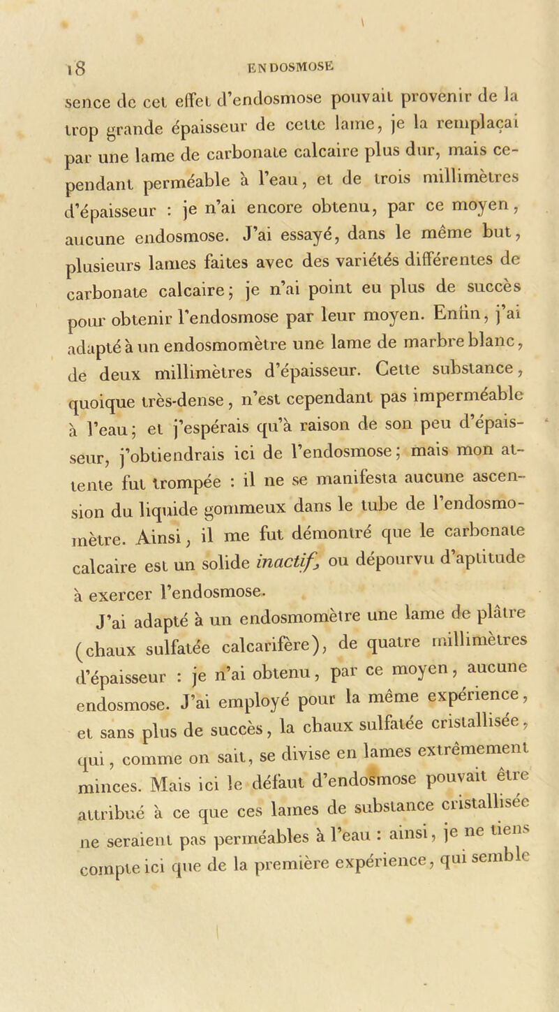 sence de cel effet d’endosmose pouvait provenir de la trop grande épaisseur de cette lainCj je la remplaçai par une lame de carbonate calcaire plus dur, mais ce- pendant perméable a 1 eau, et de trois millimétrés d’épaisseur : je n’ai encore obtenu, par ce moyen, aucune endosmose. J’ai essayé, dans le même but, plusieurs lames faites avec des variétés différentes de carbonate calcaire; je n’ai point eu plus de succès pour obtenir l'endosmose par leur moyen. Enfin, j’ai adapté à un endosmomètre une lame de marbre blanc, de deux millimètres d’épaisseur. Cette substance, quoique très-dense , n’est cependant pas imperméable à l’eau ; et j’espérais qu’à raison de son peu d’épais- seur, j’obtiendrais ici de l’endosmose; mais mon at- tente fut trompée ’. il ne se manifesta aucune ascen- sion du liquide gommeux dans le tube de 1 endosmo- mètre. Ainsi, il me fut démontré que le carbonate calcaire est un solide inactif, ou dépourvu d’aptitude à exercer l’endosmose. J’ai adapté à un endosmomètre une lame de plâtre (chaux sulfatée calcarifère), de quatre millimètres d’épaisseur : je n’ai obtenu, par ce moyen, aucune endosmose. J’ai employé pour la même expérience, et sans plus de succès, la chaux sulfatée cristallisée, qui, comme on sait, se divise en lames extrêmement minces. Mais ici le défaut d’endosmose pouvait être attribué à ce que ces lames de substance cristallisée ne seraient pas perméables à l’eau : ainsi, je ne tiens compte ici que de la première expérience, qui semble