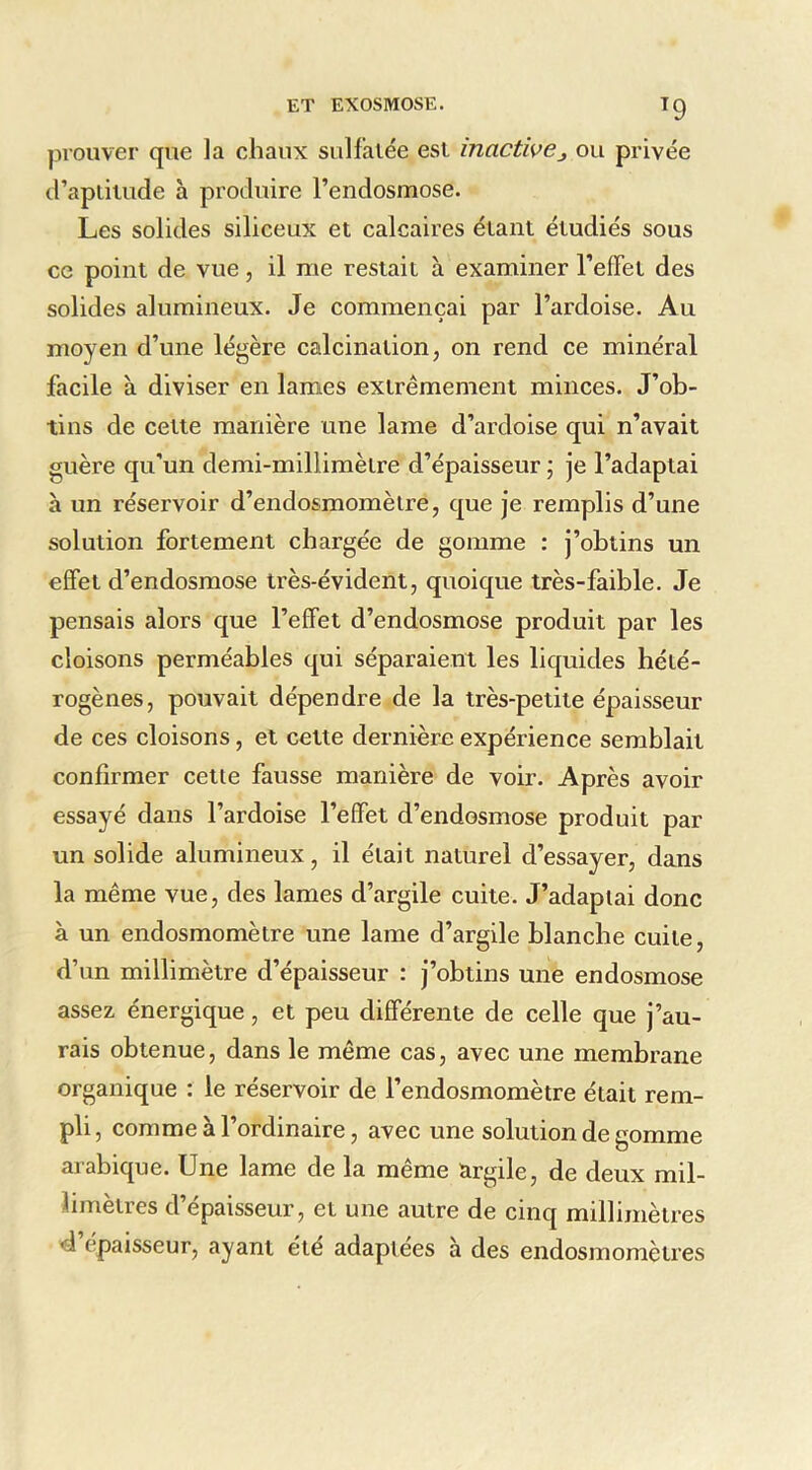 prouver que la chaux sulfatée est inactive^ ou privée d’aptitude à produire l’endosmose. Les solides siliceux et calcaires étant étudiés sous ce point de vue, il me restait à examiner reflfet des solides alumineux. Je commençai par l’ardoise. Au moyen d’une légère calcination, on rend ce minéral facile à diviser en lames extrêmement minces. J’ob- tins de cette manière une lame d’ardoise qui n’avait guère qu'un demi-millimètre d’épaisseur \ je l’adaptai à un réservoir d’endosmomètre, que je remplis d’une solution fortement chargée de gomme : j’obtins un effet d’endosmose très-évident, quoique très-faible. Je pensais alors que l’effet d’endosmose produit par les cloisons perméables qui séparaient les liquides hété- rogènes, pouvait dépendre de la très-petite épaisseur de ces cloisons, et cette dernièro expérience semblait confirmer cette fausse manière de voir. Après avoir essayé dans l’ardoise l’effet d’endosmose produit par un solide alumineux, il était naturel d’essayer, dans la même vue, des lames d’argile cuite. J’adaptai donc à un endosmomètre une lame d’argile blanche cuite, d’un millimètre d’épaisseur : j’obtins une endosmose assez énergique, et peu différente de celle que j’au- rais obtenue, dans le même cas, avec une membrane organique : le réservoir de l’endosmomètre était rem- pli, comme à l’ordinaire, avec une solution de gomme arabique. Une lame de la même argile, de deux mil- limètres d’épaisseur, et une autre de cinq millimètres d épaisseur, ayant été adaptées à des endosmomètres