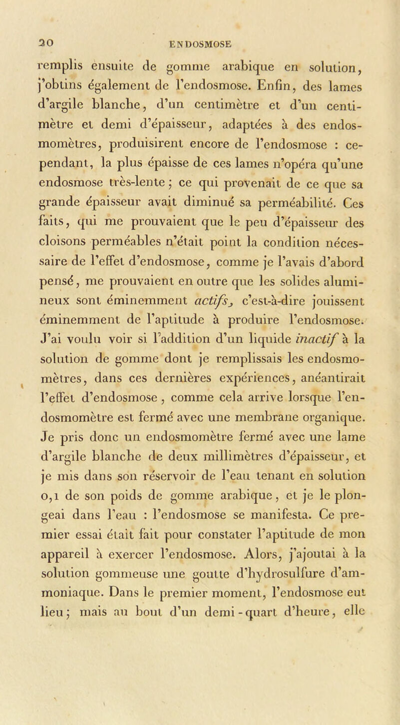 l'emplis ensuite de gomme arabique en solution, j’obtins également de l’endosmose. Enfin, des lames d’argile blanche, d’un centimètre et d’un centi- tnètre et demi d’épaisseur, adaptées à des endos- momètres, produisirent encore de l’endosmose : ce- pendant, la plus épaisse de ces lames n’opéra qu’une endosmose très-lente j ce qui provenait de ce que sa grande épaisseur avait diminué sa perméabilité. Ces faits, qui me prouvaient que le peu d’épaisseur des cloisons perméables n’était point la condition néces- saire de l’effet d’endosmose, comme je l’avais d’abord pensé, me prouvaient en outre que les solides alumi- neux sont éminemment actifsj c’est-à-dire jouissent éminemment de l’aptitude à produire l’endosmose. J’ai voulu voir si l’addition d’un liquide inactif à la solution de gomme dont je remplissais les endosmo- mètres, dans ces dernières expériences, anéantirait l’effet d’endosmose, comme cela arrive lorsque l’en- dosmomètre est fermé avec une membrane organique. Je pris donc un endosmomètre fermé avec une lame d’argile blanche de deux millimètres d’épaisseur, et je mis dans son réservoir de l’eau tenant en solution 0,1 de son poids de gomme arabique, et je le plon- geai dans l’eau : l’endosmose se manifesta. Ce pre- mier essai était fait pour constater l’aptitude de mon appareil à exercer l’endosmose. Alors, j’ajoutai à la solution gommeuse une goutte d’hydrosulfure d’am- moniaque. Dans le premier moment, l’endosmose eut lieuj mais au bout d’un demi-quart d’heure, elle