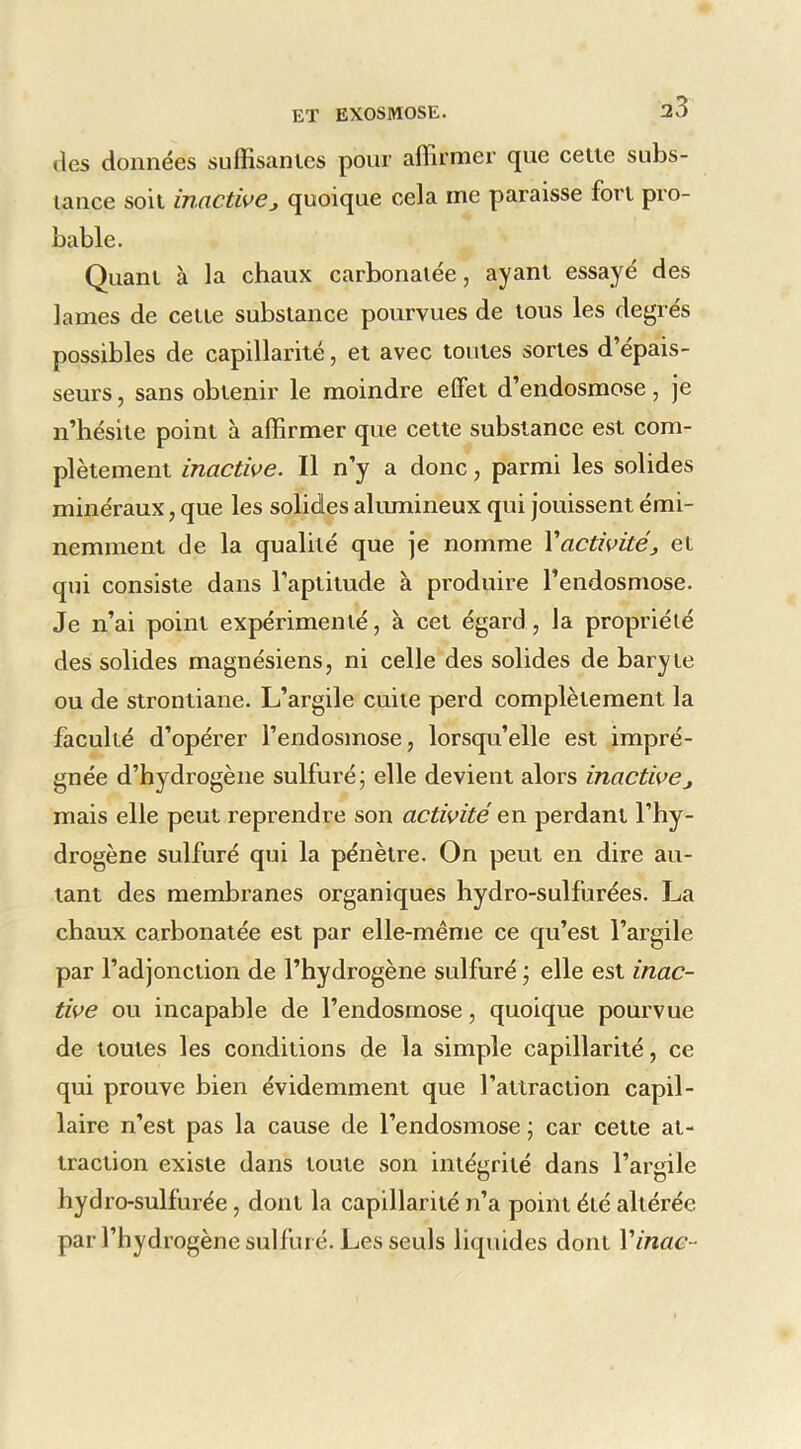 (les données suffisanics pour affirmer que celte subs- tance soit inactive, quoique cela me paraisse fort pro- bable. Quant à la chaux carbonaiée, ayant essayé des lames de cette substance pourvues de tous les degrés possibles de capillarité, et avec toutes sortes d’épais- seurs , sans obtenir le moindre effet d’endosmose, je n’hésite point à affirmer que cette substance est com- plètement inactive. Il n’y a donc, parmi les solides minéraux, que les solides alumineux qui jouissent émi- nemment de la qualité que je nomme Y activité, et qui consiste dans l’aptitude à produire l’endosmose. Je n’ai point expérimenté, à cet égard, la propriété des solides magnésiens, ni celle des solides de baryte ou de strontiane. L’argile cuite perd complètement la faculté d’opérer l’endosmose, lorsqu’elle est impré- gnée d’hydrogène sulfuré; elle devient alors inactive, mais elle peut reprendre son activité en perdant l’hy- drogène sulfuré qui la pénètre. On peut en dire au- tant des membranes organiques hydro-sulfurées. La chaux carbonatée est par elle-même ce qu’est l’argile par l’adjonction de l’hydrogène sulfuré ; elle est inac- tive ou incapable de l’endosmose, quoique pourvue de toutes les conditions de la simple capillarité, ce qui prouve bien évidemment que l’attraction capil- laire n’est pas la cause de l’endosmose ; car cette at- traction existe dans toute son intégrité dans l’argile hydro-sulfurée, dont la capillarité n’a point été altérée par l’hydrogène sulfuré. Les seuls liquides dont Vinac-