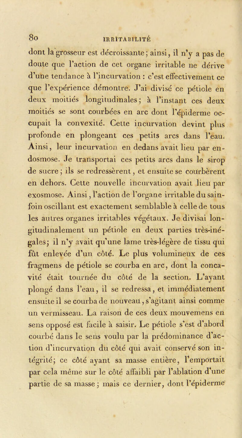 dont la grosseur est décroissante; ainsi, il n’y a pas de doute que l’action de cet organe irritable ne dérive d’une tendance à l’incurvation : c’est effectivement ce que l’expérience démontre. J’ai divisé ce pétiole en deux moitiés longitudinales; à l’instant ces deux moitiés se sont courbées en arc dont l’épiderme oc- cupait la convexité. Cette incurvation devint plus profonde en plongeant ces petits arcs dans l’eau. Ainsi, leur incurvation en dedans avait lieu par en- dosmose. Je transportai ces petits arcs dans le sirop de sucre ; ils se redressèrent, et ensuite se courbèrent en dehors. Cette nouvelle incurvation avait lieu par exosmose. Ainsi, l’action de l’organe irritable du sain- foin oscillant est exactement semblable à celle de tous les autres organes irritables végétaux. Je divisai lon- gitudinalement un pétiole en deux parties très-iné- gales; il n’y avait qu’une lame très-légère de tissu qui fût enlevée d’un côté. Le plus volumineux de ces fragmens de pétiole se courba en arc, dont la conca- vité était tournée du côté de la section. L’ayant plongé dans l’eau, il se redressa, et immédiatement ensuite il se courba de nouveau, s’agitant ainsi comme un vermisseau. La raison de ces deux mouvemens en sens opposé est facile à saisir. Le pétiole s’est d’abord courbé dans le sens voulu par la prédominance d’ac- tion d’incurvation du côté qui avait conservé son in- tégrité; ce côté ayant sa masse entière, Remportait par cela même sur le côté affaibli par l’ablation d’une partie de sa masse ; mais ce dernier, dont l’épiderme