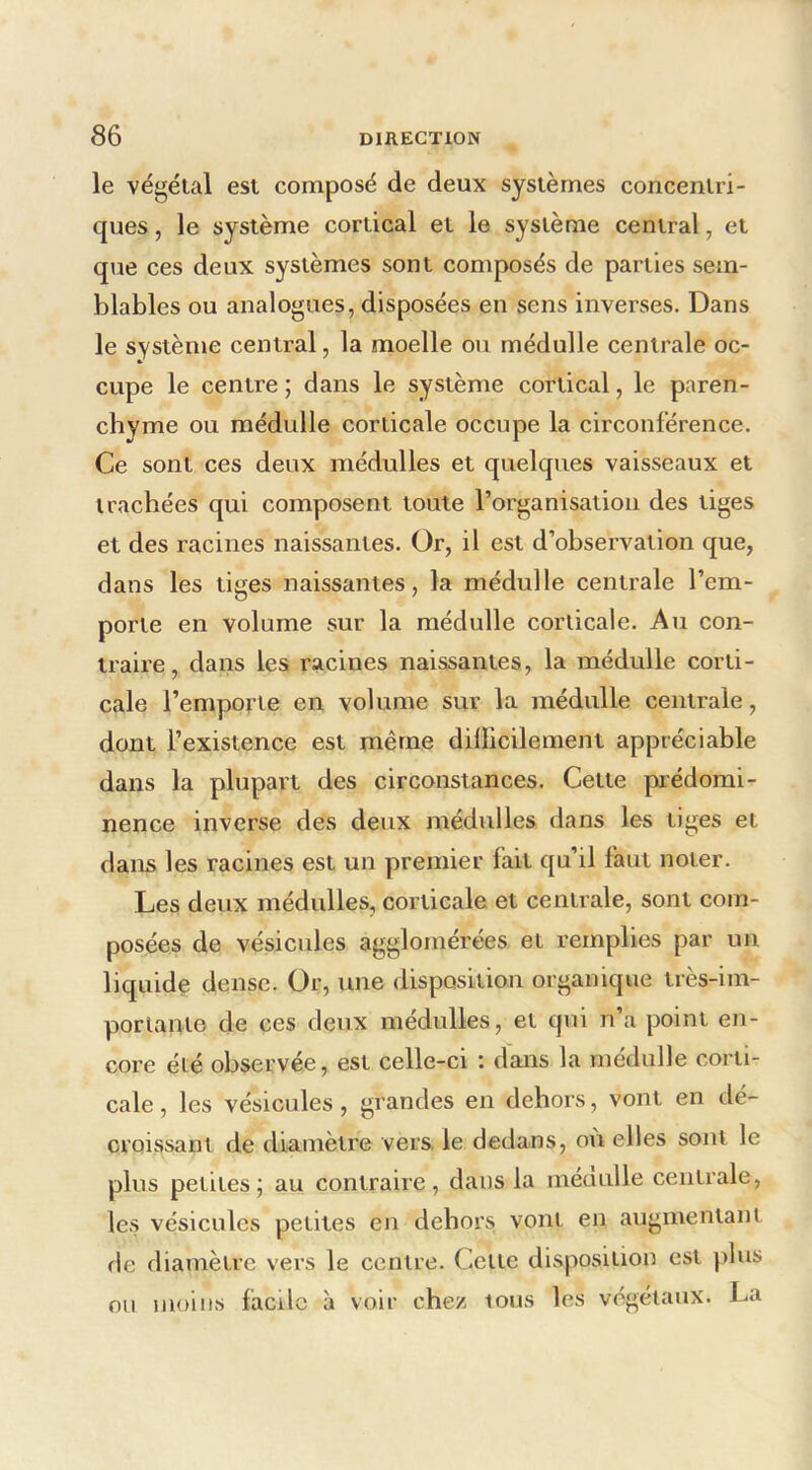 le végétal est composé de deux systèmes concentri- ques , le système cortical et le système central, et que ces deux systèmes sont composés de parties sem- blables ou analogues, disposées en sens inverses. Dans le système central, la moelle ou médulle centrale oc- cupe le centre ; dans le système cortical, le paren- chyme ou médulle corticale occupe la circonférence. Ce sont ces deux médulles et quelques vaisseaux et trachées qui composent toute l’organisation des tiges et des racines naissantes. Or, il est d’observation que, dans les tiges naissantes, la médulle centrale l’em- porte en volume sur la médulle corticale. Au con- traire, dans les racines naissantes, la médulle corti- cale l’emporte en volume sur la médulle centrale, dont l’existence est même dillicilement appréciable dans la plupart des circonstances. Cette prédomi- nence inverse des deux médulles dans les tiges et dans les racines est un premier fait qu’il faut noter. Les deux médulles, corticale et centrale, sont com- posées de vésicules agglomérées et remplies par un liquide dense. Or, une disposition organique très-im- portante de ces deux médulles, et qui n’a point en- core été observée, est celle-ci : dans la médulle corti- cale , les vésicules, grandes en dehors, vont en dé- croissant de diamètre vers, le dedans, où elles sont le plus petites; au contraire, dans la méoulle centrale, les vésicules petites en dehors, vont en augmentant fie diamètre vers le centre. Celte disposition est jilus on moins facile à voir chez tous les végétaux. La