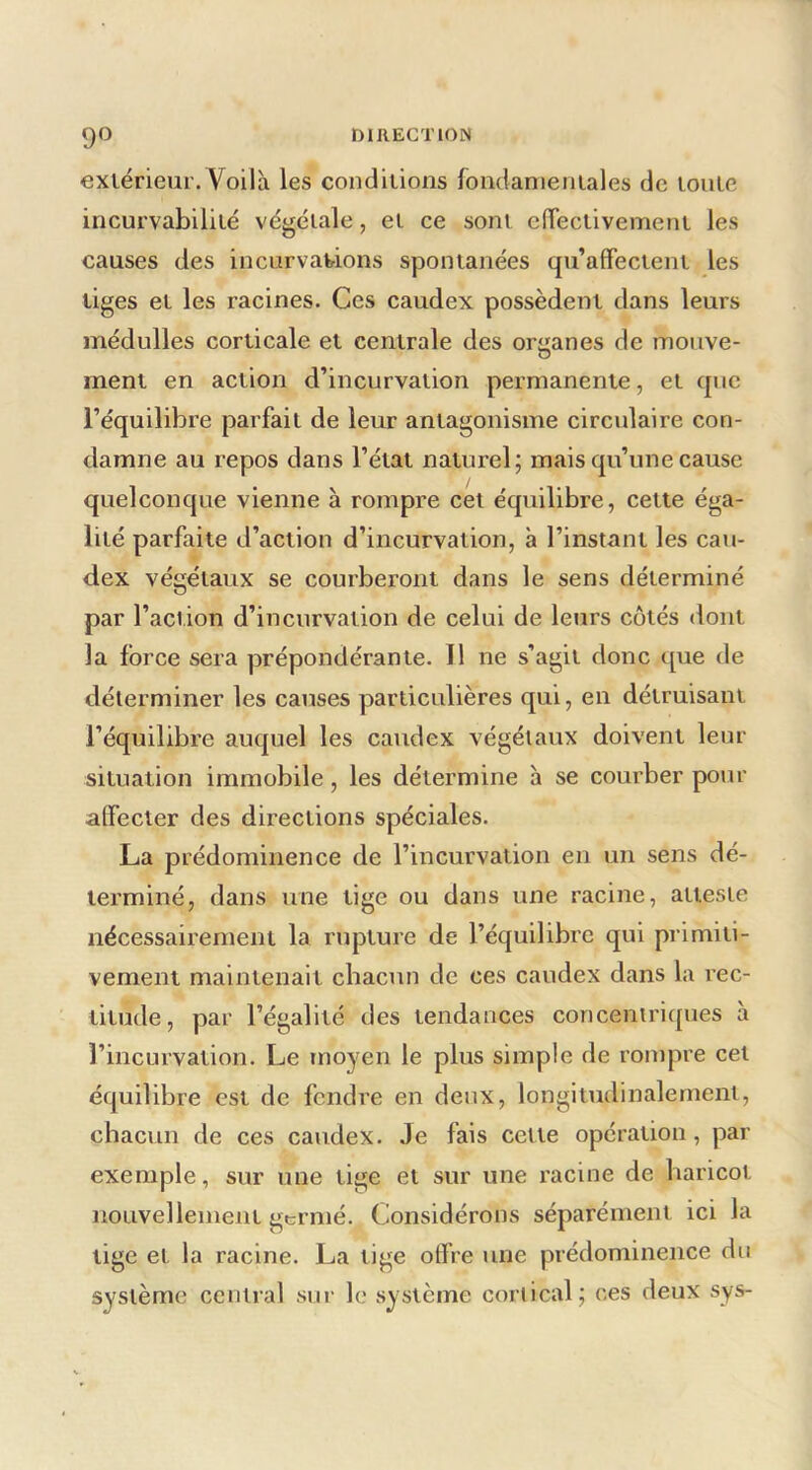 exiérieur. Voilà les condiiions fondanieniales de loulc incurvabililé végéiale, ei ce soni cfTeclivemeni les causes des incurvavions spontanées qu’afTectent les tiges et les racines. Ces caudex possèdent dans leurs médulles corticale et centrale des organes de mouve- ment en action d’incurvation permanente, et que l’équilibre parfait de leur antagonisme circulaire con- damne au repos dans l’état naturel; mais qu’une cause quelconque vienne à rompre cet équilibre, cette éga- lité parfaite d’action d’incurvation, à l’instant les cau- dex végétaux se courberont dans le sens déterminé par l’action d’incurvation de celui de leurs cotés dont la force sera prépondérante. 11 ne s’agit donc que de déterminer les causes particulières qui, en détruisant l’équilibre auquel les caudex végétaux doivent leur situation immobile, les détermine h se courber pour alfecter des directions spéciales. La prédominence de l’incurvation en un sens dé- terminé, dans une tige ou dans une racine, atteste nécessairement la rupture de l’équilibre qui primiti- vement maintenait chacun de ces caudex dans la rec- titude, par l’égalité des tendances concentriques à l’incurvation. Le moyen le plus simple de rompre cet équilibre est de fendre en deux, longitudinalement, chacun de ces caudex. Je fais cette opération, par exemple, sur une tige et sur une racine de haricot nouvellement germé. Considérons séparément ici la tige et la racine. La tige otfre une prédominence du système central sur le système cortical; ces deux sys-