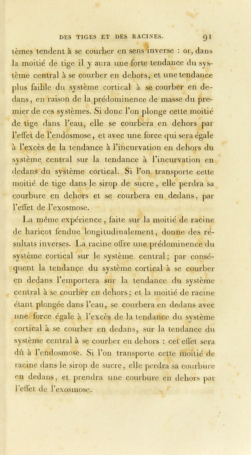 lèmes lendeiil à se courber en sens inverse : or, dans la moitié de lige il y aura une forte tendance du sys- tème central à se courber en dehors, et une tendance plus faible du système cortical à se courber en de- dans , en raison de la prëdominence de masse du pre- mier de ces systèmes. Si donc l’on plonge cette moitié de tige dans l’eau, elle se courbera en dehors par l’effet de l’endosmose, et avec une force qui sera égale à l’excès de la tendance à l’incurvation en dehors du système central sur la tendance à l’incurvation en dedans du système cortical. Si l’on transporte cette moitié de tige dans le sirop de sucre, elle perdra sa courbure en dehors et se courbera en dedans, par l’effet de l’exosmose. La même expérience, faite sur la moitié de racine de haricot fendue longitudinalement, donne des ré- sultats inverses. La racine offre une prédominence du système cortical sur le système central; par consé- quent la tendance du système cortical à se courber en dedans l’emportera sur la tendance du système central à se courber en dehors; et la moitié de racine étant plongée dans l’eau, se courbera en dedans avec une force égale à l’excès de la tendance du système cortical à se couiber en dedans, sur la tendance du système central à se courber en dehors : cet effet sera dû à l’endosmose. Si l’on transporte cette moitié de racine dans le sirop de sucre, elle perdra sa courbure en dedans, et prendra une courbure en dehors par l’effet d e l’exosmose.