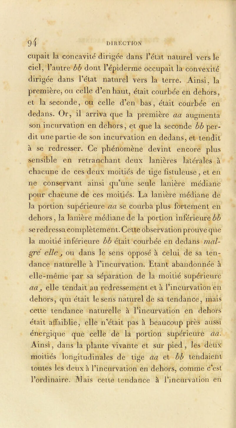 cupait la concavilë dirigée dans l’élat naturel vers le ciel, l’antre bb dont l’épidermé occupait la convexité dirigée dans l’état naturel vers la terre. Ainsi, la première, ou celle d’en haut, était courbée en dehors, et la seconde, ou celle d’en bas, était courbée en dedans. Or, il arriva que la première aa augmenta son incurvation en dehors, et que la seconde bh per- dit une partie de son incurvation en dedans, et tendit à se redresser. Ce phénomène devint encore plus sensible en retranchant deux lanières latérales à chacune de ces deux moitiés de tige fistuleuse, et en ne conservant ainsi qu’une seule lanière médiane pour chacune de ces moitiés. La lanière médiane de la portion supérieure aa se courba plus fortement en dehors, la lanière médiane de la portion inférieure bb se redressa complètement. Cette observation prouve que la moitié inférieure bb était courbée en dedans mal- gré elle J ou dans le sens opposé à celui de sa ten- dance naturelle à l’incurvation. Etant abandonnée à elle-même par sa séparation de la moitié supérieure aa_, elle tendait au redressement et à l’incurvation en dehors, qui était le sens naturel de sa tendance, mais cette tendance naturelle à l’incurvation en dehors était affaiblie, elle n’était pas à beaucoup près aussi énergique que celle de la portion supérieure àa. Ainsi, dans la plante vivante et sur pied, les dèüx moitiés longitudinales de tige aa et bb tendaient toutes les deux h l’incurvation en dehors, comme c’est l’ordinaire. Mais cette tendance à l’incurvaiion en