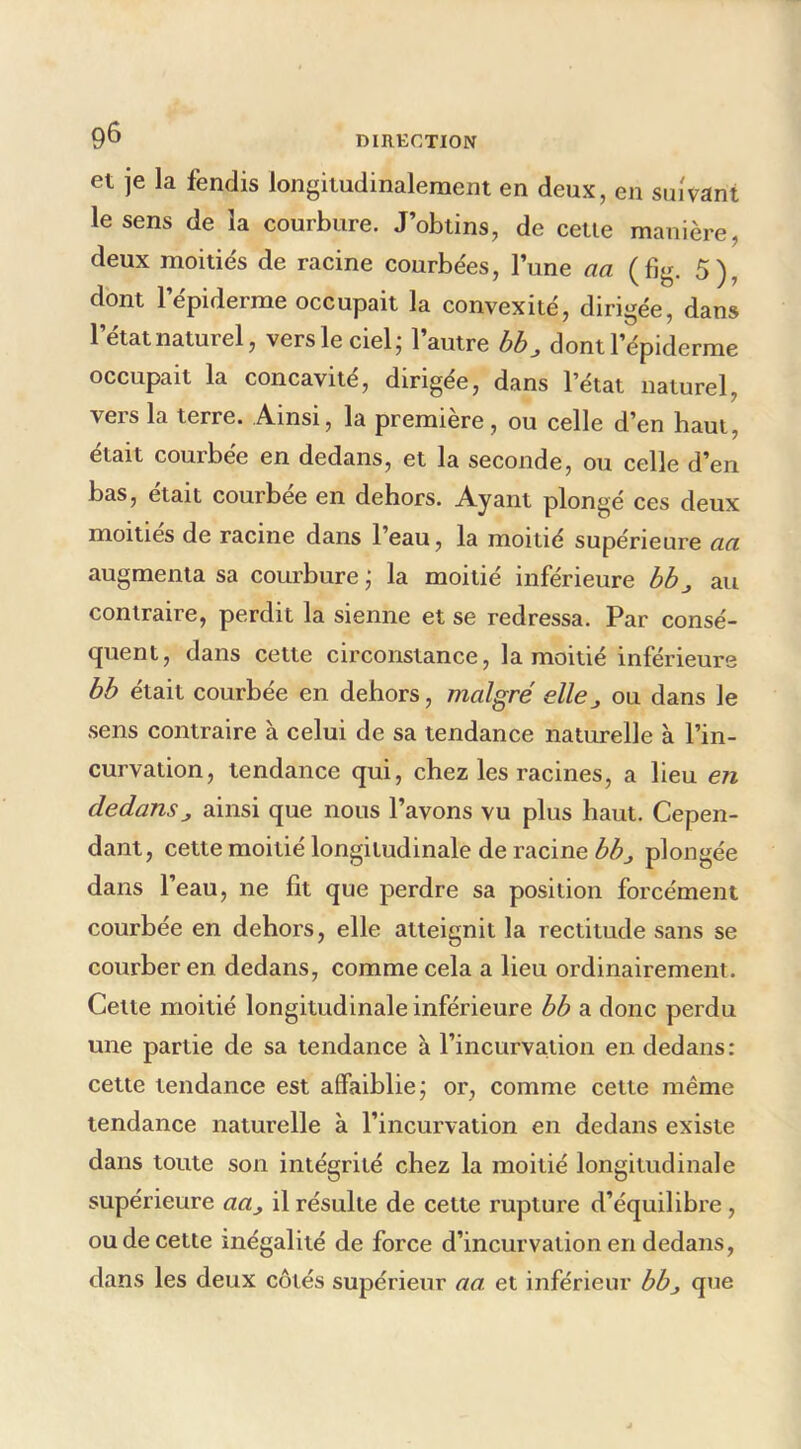 et je la fendis longitudinalement en deux, en suivant le sens de la courbure. J’obtins, de cetie manière, deux moitiés de racine courbées, l’une aa (fig. 5), dont l’épiderme occupait la convexité, dirigée, dans l’état naturel, vers le ciel; l’autre bb^ dont l’épiderme occupait la concavité, dirigée, dans l’état naturel, vers la terre. Ainsi, la première, ou celle d’en haut, était courbée en dedans, et la seconde, ou celle d’en bas, était courbée en dehors. Ayant plongé ces deux moitiés de racine dans l’eau, la moitié supérieure aa augmenta sa courbure ; la moitié inférieure bbj au contraire, perdit la sienne et se redressa. Par consé- quent, dans cette circonstance, la moitié inférieure bb était courbée en dehors, malgré elle^ ou dans le sens contraire à celui de sa tendance naturelle à l’in- curvation, tendance qui, chez les racines, a lieu en dedans J ainsi que nous l’avons vu plus haut. Cepen- dant, cette moitié longitudinale de racine plongée dans l’eau, ne fit que perdre sa position forcément courbée en dehors, elle atteignit la rectitude sans se courber en dedans, comme cela a lieu ordinairement. Cette moitié longitudinale inférieure bb a donc perdu une partie de sa tendance à l’incurvation en dedans: cette tendance est affaiblie; or, comme cette même tendance naturelle à l’incurvation en dedans existe dans toute son intégrité chez la moitié longitudinale supérieure aa^ il résulte de cette rupture d’équilibre , ou de cette inégalité de force d’incurvation en dedans, dans les deux côtés supérieur aa et inférieur bbj que