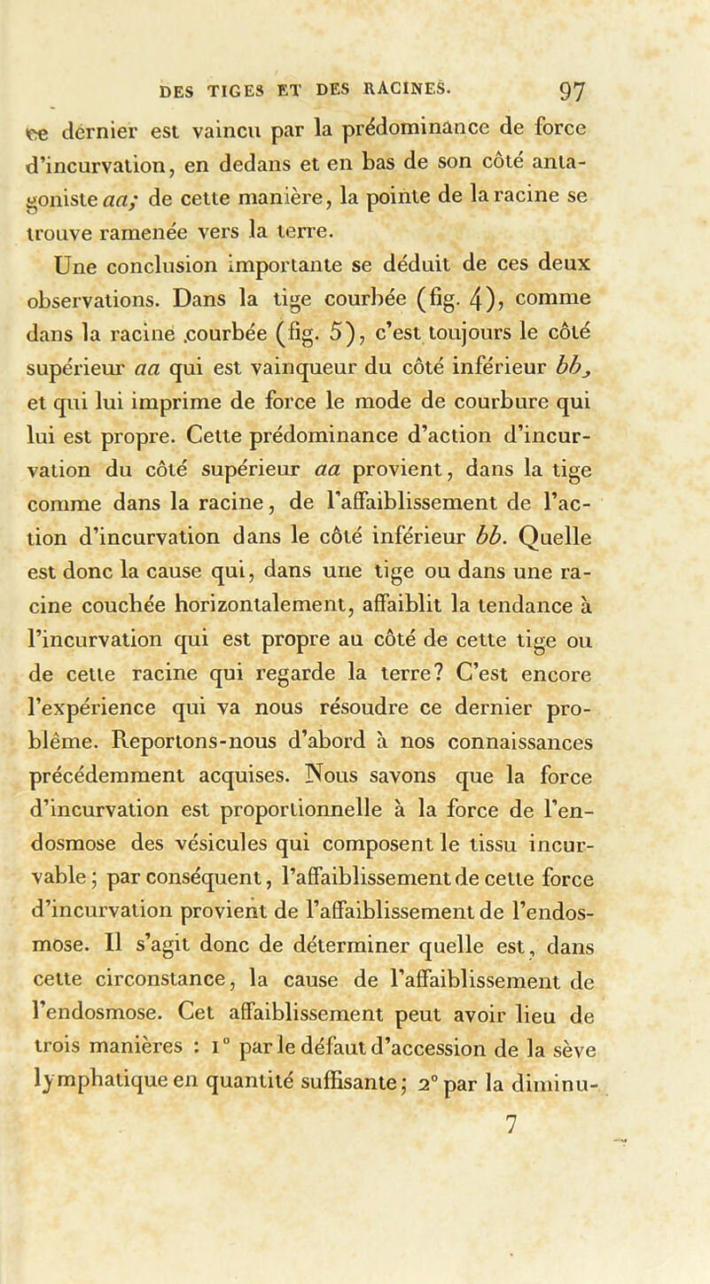 (ce dernier est vaincu par la prédominance de force d’incurvation, en dedans et en bas de son cote anta- goniste aa; de cette manière, la pointe de la racine se trouve ramenée vers la terre. Une conclusion importante se déduit de ces deux observations. Dans la tige courbée (fig. 4)j comme dans la raciné .courbée (fig. 5), c’est toujours le côté supérieur aa qui est vainqueur du côté inférieur bbj et qui lui imprime de force le mode de courbure qui lui est propre. Cette prédominance d’action d’incur- vation du côté supérieur aa provient, dans la tige comme dans la racine, de l’affaiblissement de l’ac- tion d’incurvation dans le côté inférieur bb. Quelle est donc la cause qui, dans une tige ou dans une ra- cine couchée horizontalement, affaiblit la tendance à l’incurvation qui est propre au côté de cette tige ou de cette racine qui regarde la terre? C’est encore l’expérience qui va nous résoudre ce dernier pro- blème. Reportons-nous d’abord à nos connaissances précédemment acquises. Nous savons que la force d’incurvation est proportionnelle à la force de l’en- dosmose des vésicules qui composent le tissu incur- vable ; par conséquent, l’affaiblissement de cette force d’incurvation provient de l’affaiblissement de l’endos- mose. Il s’agit donc de déterminer quelle est , dans cette circonstance, la cause de l’affaiblissement de l’endosmose. Cet affaiblissement peut avoir lieu de trois manières : i° par le défaut d’accession de la sève lymphatique en quantité suffisante; 2° par la diminu- 7