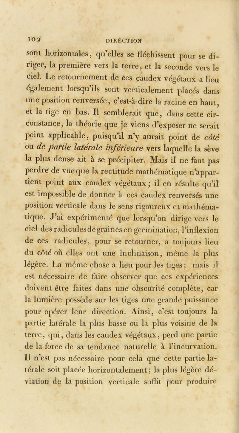 sont horizontales, qu’elles se fléchissent pour se di- riger, la première vers la terre, et la seconde vers le ciel. Le retournement de ces caudex végétaux a lieu également lorsqu’ils sont verticalement placés dans une position renversée, c’est-à-dire la racine en haut, et la tige en has. Il semblerait que, dans cette cir- constance, la théorie que je viens d’exposer ne serait point applicable, puisqu’il n’y aurait point de coté ou de partie latérale inférieure vers laquelle la sève la plus dense ait à se précipiter. Mais il ne faut pas perdre de vue que la rectitude mathématique n’appar- tient point aux caudex végétaux \ il en résulte qu’il est impossible de donner à ces caudex renversés une position verticale dans le sens rigoureux et mathéma- tique. J’ai expérimenté que lorsqu’on dirige vers le ciel des radiculesdegraines en germination, l’inflexion de ces radicules, pour se retourner, a toujours lieu du côté où elles ont une inclinaison, même Ja plus légère. La même chose a lieu pour les tiges ; mais il est nécessaire de faire observer que ces expériences doivent être faites dans une obscurité complète, car la lumière possède sur les tiges une grande puissance pour opérer leur direction. Ainsi, c’est toujours la partie latérale la plus basse ou la plus voisine de la terre, qui, dans les caudex végétaux, perd une partie de la force de sa tendance naturelle à l’incurvation. 11 n’est pas nécessaire pour cela que cette partie la- térale soit placée horizontalement ; la plus légère dé- viation de la position verticale suffit pour produire
