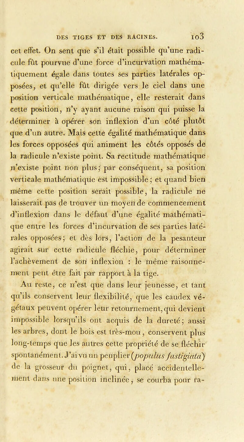 cet effet. On sent que s’il était possible qu’une radi- cule fût pourvue d’une force d’incurvation mathéma- tiquement égale dans toutes ses parties latérales op- posées, et qu’elle fût dirigée vers le ciel dans une position verticale mathématique, elle resterait dans cette position, n’y ayant aucune raison qui puisse la déterminer à opérer son inflexion d’un côté plutôt que d’un autre. Mais cette égalité mathématique dans les forces opposées qui animent les côtés opposés de la radicule n’existe point. Sa rectitude mathématique n’existe point non plus;' par conséquent, sa position verticale mathématique est impossible ; et quand bien même cette position Sérail possible, la radicule ne laisserait pas de trouver un moyen de commencement d’inflexion dans le défaut d’une égalité mathémati- que entre les forces d’inCurvation de ses parties laté- rales opposées5 et dès lors, l'action de la pesanteur agirait sur cetté radicule fléchie, pour déterminer l’achèvement de son inflexion : le même raisonne- ment peut être fait par rapport à la tige. Au reste, ce n’est que dans leur jeunesse, et tant qu’ils conservent leur flexibilité, que les caudex vé- gétaux peuvent opérer leur retournement, qui devient impossible lorsqu’ils ont acquis de la dureté j aussi les arbres, dont le bois est très-mou, conservent pi us long-temps que les autres cette propriété de se fléchir spontanément. J’ai vu un peuplier {populus fastigiatcî) de la grosseur du poignet, qui, placé accidentelle- ment dans line position inclinée, se courba pour ra-