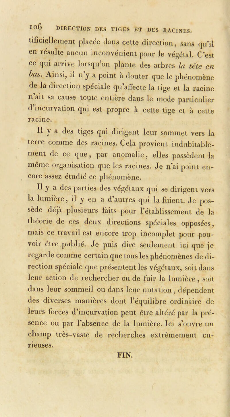 lob direction des tiges et des racines. tificiellemern placée dans cette direction, sans qu’il en re'sulte aucun inconvénient pour le végétal. C’est ce qui arrive lorsqu’on plante des arbres la tête en bas. Ainsi, il n’y a point à douter que le phénomène de la direction spéciale qu affecte la tige et la racine n ait sa cause toute entiere dans le mode particulier d’incurvation qui est propre à cette tige et à cette racine. Il y a des tiges qui dirigent leur sommet vers la terre comme des racines. Cela provient indubitable- ment de ce que, par anomalie, elles possèdent la même organisation que les racines. Je n’ai point en- _ core assez étudié ce phénomène. Il y a des parties des végétaux qui se dirigent vers la lumière, il y en a d’autres qui la fuient. Je pos- sède déjà plusieurs faits pour l’établissement de la théorie de ces deux directions spéciales opposées, mais ce travail est encore trop incomplet pour pou- voir être publié. Je puis dire seulement ici que je regarde comme certain que tous les phénomènes de di- rection spéciale que présentent les végétaux, soit dans leur action de rechercher ou de fuir la lumière, soit dans leur sommeil ou dans leur nutation, dépendent des diverses manières dont l’équilibre ordinaire de leurs forces d’incurvation peut être altéré par la pré- sence ou par l’absence de la lumière. Ici s’ouvre un champ très-vaste de recherches extrêmement cu- rieuses. FIN.