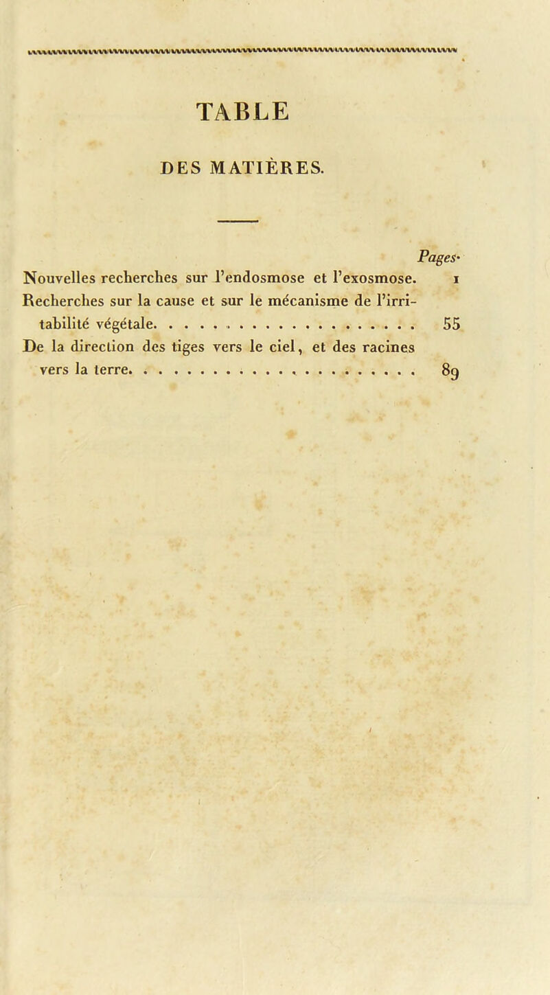 TABLE DES MATIÈRES. Pages- Nouvelles recherches sur l’endosmose et l’exosmose. i Recherches sur la cause et sur le mécanisme de l’irri- tabilité végétale 55 De la direction des tiges vers le ciel, et des racines vers la terre 89 / I