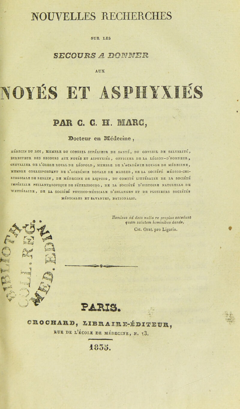 SUR LES SECOURS A DONNER AUX NOYÉS ET ASPHYXIÉS PAR C. C. H. MARC, Docteur en Médecine , 1ÎEDHCIN DU ROI , MEMBRE DU CONSEIL SUPERIEUR DE SANTE, DU CONSEIL DE SALUBRITE, DIRECTEUR DES SECOURS AUX NOYES ET ASPHYXIES , OFFICIER DE LA LEGION-d’hONNEUR , CHEVALIER DE L*ORDRB ROYAL DE LEOPOLD, MEMBRE DE l’aCADEMIE ROYALE DE MEDECINE, MEMBRE CORRESPONDANT DE l’acADÉMIE ROYALE DE MADRID , DE LA SOCIETE MEDICO-CHI- RURGICALE DE BERLIN , DE MÉDECINE DE LEJPZIG , DU COMITE LITTERAIRE DE LA SOCIETE IMPÉRIALE PHILANTHROPIQUE DE PÉTERSBOURG , DE LA SOCIETE d’iUSTOIRE NATURELLE DE WBTTÉRAIRB, DE LA SOCIÉTÉ PHYSICO-MÉDICALE d’eHLANGEN ET DE PLUSIEURS SOCIÉTÉS MÉDICALES ET SAVANTES, NATIONALES. Hsmineâ ad dcos nulla re proplus accédant quant salutem liominibus dande, Cic. Orat. pro Ligario. PARIS. CROCHARD, LIBRAIRE-ÉDITEUR, BTJK DE d’bCOLE DE MEDECINE, N, t3. 1855