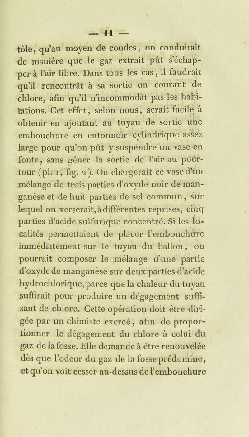 tôle, qu’au moyen de coudes, on conduirait de manière que le gaz extrait pût s’échap- per à l’air libre. Dans tous les cas, il faudrait qu’il rencontrât à sa sortie un courant de chlore, afin qu’il n’incommodât pas les habi- tations. Cet effet, selon nous, serait facile à obtenir en ajoutant au tuyau de sortie une embouchure en entonnoir cylindrique aséez large pour qu’on pût y suspendre un vase en fonte, sans gêner la sortie de l’air au pour- tour (pl. j, fig. 2). On chargerait ce vase d’un mélange de trois parties d’oxyde noir de man- ganèse et de huit parties de sel commun, sur lequel on verserait, à différentes reprises, cinq parties d’acide sulfurique concentré. Si les lo- calités permettaient de placer l’embouchure immédiatement sur le tuyau du ballon, on pourrait composer le mélange d’une partie d’oxyde de manganèse sur deux parties d’acide hydrochlorique, parce que la chaleur du tuyau suffirait pour produire un dégagement suffi- sant de chlore. Cette opération doit être diri- gée par un chimiste exercé, afin de propor- tionner le dégagement du chlore à celui du gaz de la fosse. Elle demande à être renouvelée dès que l’odeur du gaz de la fosse prédomine, et qu’on voit cesser au-dessus de l’embouchure