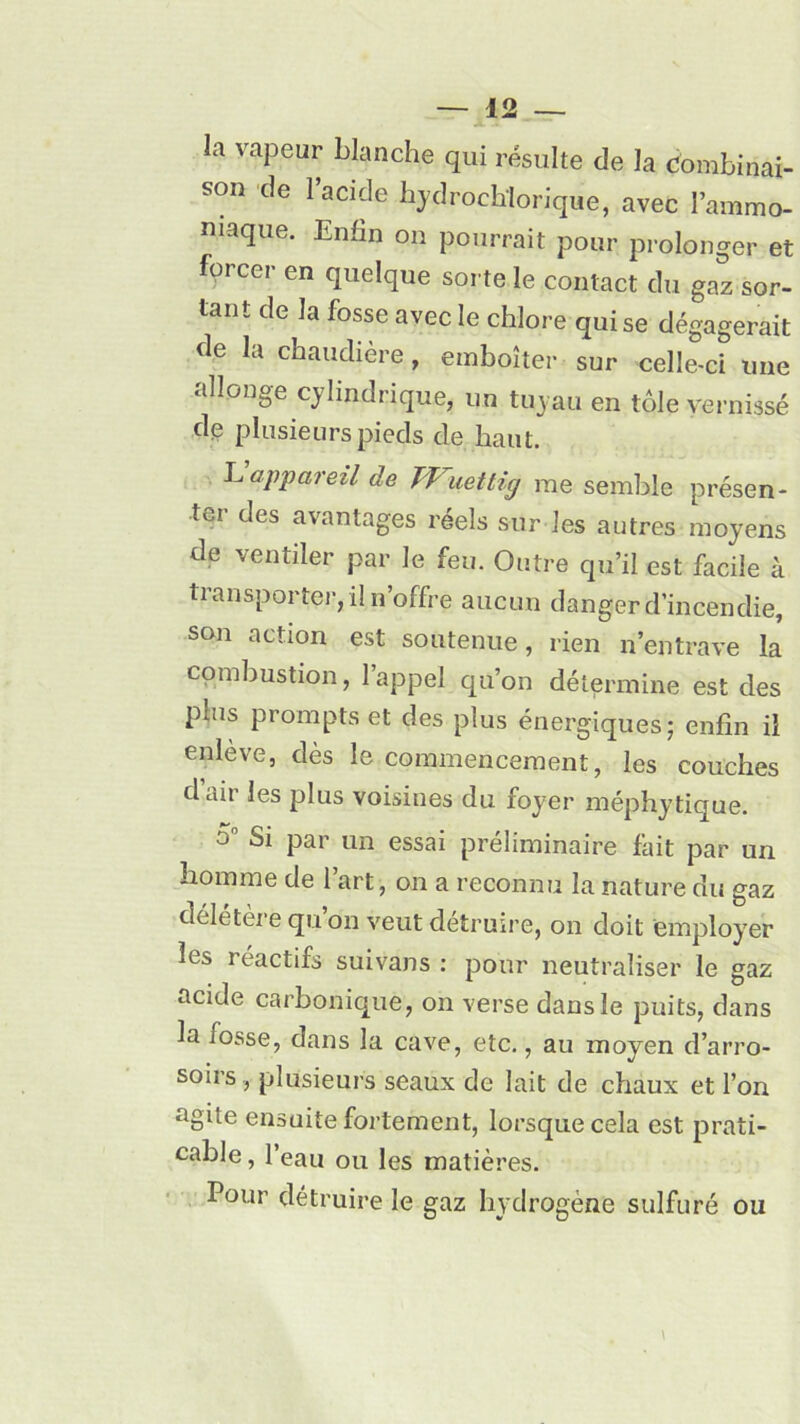 la vapeur blanche qui résulte de la combinai- son de 1 acide hydroclïlorique, avec l’ammo- niaque. Enfin on pourrait pour prolonger et forcer en quelque sorte le contact du gaz sor- tant de la fosse avec le chlore qui se dégagerait de la chaudière, emboîter sur celle-ci une allonge cylindrique, un tuyau en tôle vernissé de plusieurs pieds de haut. Lappareil de TVuettig me semble présen- ter des avantages réels sur les autres moyens de ventiler par le feu. Outre qu’il est facile à transporter, il n’offre aucun danger d’incendie, son action est soutenue, rien n’entrave la combustion, l’appel qu’on détermine est des puis prompts et des plus énergiques • enfin il enleve, dès le commencement, les couches dair les plus voisines du foyer méphytique. o° Si par un essai préliminaire fait par un homme de l’art, on a reconnu la nature du gaz délétère qu on veut détruire, on doit employer les réactifs suivans : pour neutraliser le gaz acide carbonique, on verse dans le puits, dans la fosse, dans la cave, etc., au moyen d’arro- soirs, plusieurs seaux de lait de chaux et l’on agite ensuite fortement, lorsque cela est prati- cable , l’eau ou les matières. Pour détruire le gaz hydrogène sulfuré ou