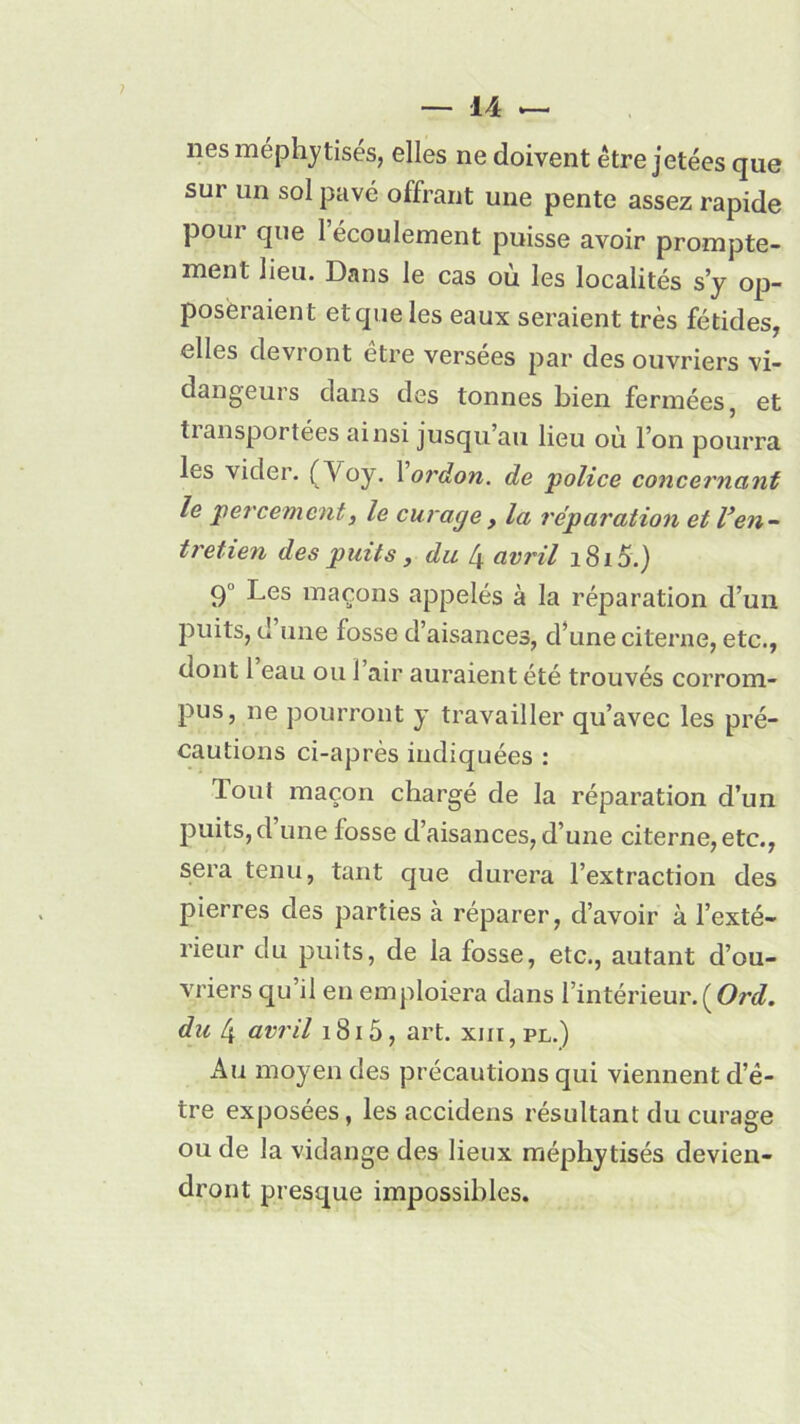 nés méphytisés, elles ne doivent être jetées que sur un sol pavé offrant une pente assez rapide pour que 1 écoulement puisse avoir prompte- ment lieu. Dans le cas où les localités s’y op- poseraient et que les eaux seraient très fétides, elles devront être versées par des ouvriers vi- dangeurs dans des tonnes bien fermées, et tiansportées ainsi jusqu’au lieu où l’on pourra les vider. (Voy. 1 ordon. de 'police concernant le percement, le curage y la réparation et Ven- tretien des puits, du 4 avril i8io.) 9 Les maçons appelés à la réparation d’un puits, d une fosse d’aisances, d’une citerne, etc., dont 1 eau ou 1 air auraient été trouvés corrom- pus, ne pourront y travailler qu’avec les pré- cautions ci-après indiquées : Tout maçon chargé de la réparation d’un puits, d une fosse d’aisances, d’une citerne, etc., sera tenu, tant que durera l’extraction des pierres des parties à réparer, d’avoir à l’exté- rieur du puits, de la fosse, etc., autant d’ou- vriers qu’il en emploiera dans l’intérieur. ( Ord. du 4 avril 1815, art. xm, pl.) Au moyen des précautions qui viennent d’é- tre exposées, les accidens résultant du curage ou de la vidange des lieux méphytisés devien- dront presque impossibles.