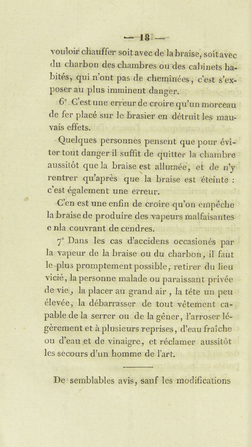 vouloir chauffer soit avec cle la braise, soit avec du charbon des chambres ou des cabinets ha- bites, qui nont pas de cheminées, c’est s’ex- poser au plus imminent danger. 6° C’est une erreur de croire qu’un morceau de fer placé sur le brasier en détruit les mau- vais effets. Quelques personnes pensent que pour évi- ter tout danger il suffit de quitter la chambre aussitôt que la braise est allumée, et de n’y rentrer qu’après que la braise est éteinte : c’est également une erreur. C’en est une enfin de croire qu’on empêche la braise de produire des vapeurs malfaisantes e nia couvrant de cendres. 7° Dans les cas d’accidens occasionés par la vapeur de la braise ou du charbonil faut le plus promptement possible, retirer du lieu vicié, la personne malade ou paraissant privée de vie ,, la placer au grand air , la tête un peu élevée, la débarrasser de tout vêtement ca- pable de la serrer ou de la gêner, l’arroser lé- gèrement et à plusieurs reprises, d’eau fraîche ou d’eau et de vinaigre, et réclamer aussitôt les secours d’un homme de l’art. De semblables avis, sauf les modifications