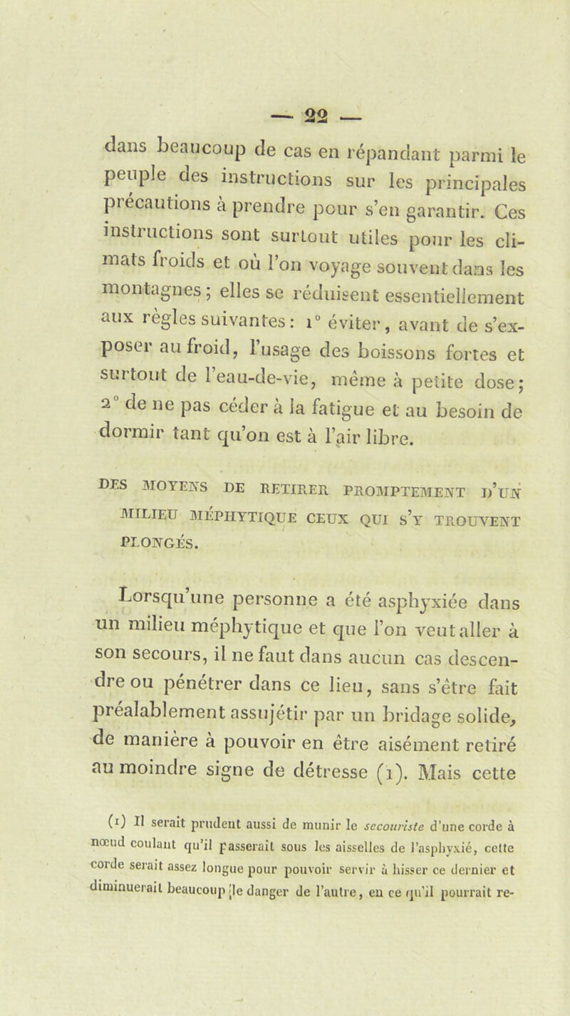 dans beaucoup de cas en répandant parmi le peuple des instructions sur les principales précautions à prendre pour s’en garantir. Ces instructions sont surtout utiles pour les cli- mats froids et où l’on voyage souvent dans les montagnes; elles se réduisent essentiellement aux règles suivantes : i° éviter, avant de s’ex- poser au froid, 1 usage des boissons fortes et suitout de 1 eau-de-vie, même à petite dose; 2 de ne pas céder à la fatigue et au besoin de dormir tant qu’on est à l’air libre. DES MOYENS DE RETIREE. PROMPTEMENT d’un MILIEU MÉPHYTIQUE CEUX QUI s’y TROUVENT PLONGÉS. Lorsqu une personne a été asphyxiée dans un milieu méphytique et que l’on veut aller à son secours, il ne faut dans aucun cas descen- dre ou pénétrer dans ce lieu, sans s’être fait préalablement assujétir par un bridage solide, de manière à pouvoir en être aisément retiré au moindre signe de détresse (î). Mais cette (0 II serait prudent aussi de munir le secouriste d’une corde à nœud coulant qu’il passerait sous les aisselles de l’asphyxié, cette corde serait assez longue pour pouvoir servir à hisser ce dernier et diminuerait beaucoup [le danger de l’autre, en ce qu'il pourrait re-